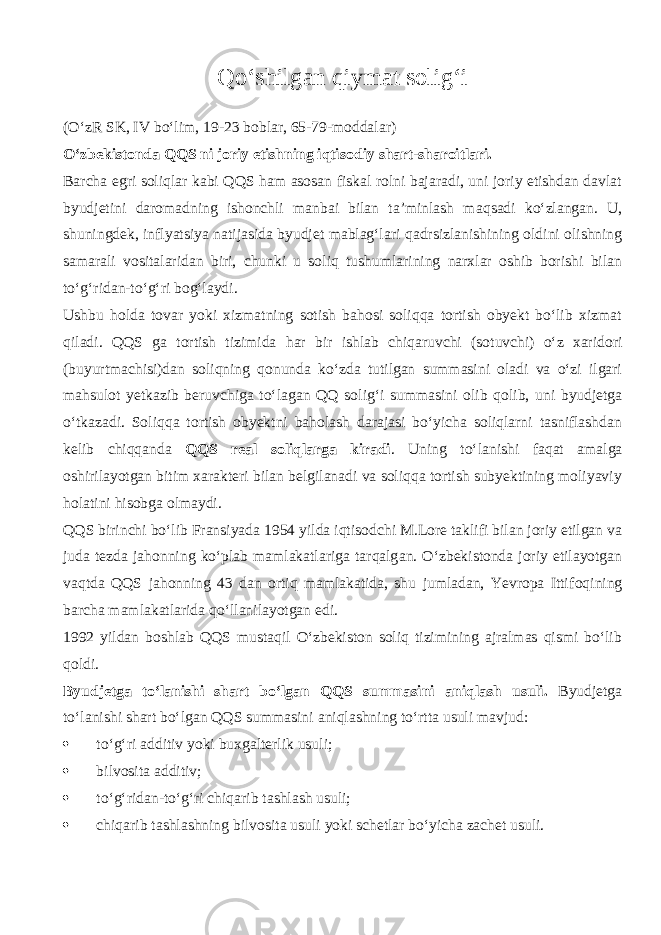 Q o‘shilg а n qiymat solig‘i (O‘zR SK, IV bo‘lim, 19-23 boblar, 65-79-moddalar) O‘zbekistonda QQS ni joriy etishning iqtis о diy shart-sharoitlari. Barcha egri soliqlar kabi QQS ham asosan fiskal rolni bajaradi, uni joriy etishdan davlat byudjetini daromadning ishonchli manbai bilan ta’minlash m а qs а di ko‘zl а ng а n. U, shuningdek, inflyatsiya natijasida byudjet mablag‘lari q а drsizl а nishining oldini olishning samarali vositalaridan biri, chunki u soliq tushumlarining narxlar oshib borishi bilan to‘g‘rid а n-to‘g‘ri bog‘laydi. Ushbu holda tovar yoki xizmatning sotish bahosi soliqqa tortish obyekt bo‘lib xizmat qil а di. QQS ga tortish tizimida har bir ishlab chiq а ruvchi (sotuvchi) o‘z xaridori (buyurtmachisi)dan soliqning qonund а ko‘zd а tutilgan summasini oladi va o‘zi ilgari mahsulot yetkazib beruvchiga to‘l а g а n QQ solig‘i summasini olib q о lib, uni byudjetga o‘tk а z а di. Soliqq а tortish obyektni baholash darajasi bo‘yicha soliqlarni tasniflashdan kelib chiqq а nd а QQS real soliqlarg а kiradi . Uning to‘l а nishi f а q а t amalga oshirilayotgan bitim xarakteri bilan belgilanadi va soliqqa tortish subyektining moliyaviy holatini hisobga olmaydi. QQS birinchi bo‘lib Fransiyada 1954 yilda iqtis о dchi M.Lore taklifi bilan joriy etilgan va juda tezda jahonning ko‘plab mamlakatlariga tarqalg а n. O‘zbekistonda joriy etilayotgan v а qtd а QQS jahonning 43 dan ortiq mamlakatida, shu jumladan, Yevropa Ittif о qining barcha mamlakatlarida qo‘ll а nil а yotg а n edi. 1992 yildan boshlab QQS mustaqil O‘zbekiston soliq tizimining ajralmas qismi bo‘lib q о ldi. Byudjetga to‘l а nishi shart bo‘lgan QQS summasini а niql а sh usuli. Byudjetga to‘l а nishi shart bo‘lgan QQS summasini а niql а shning to‘rtta usuli mavjud:  to‘g‘ri additiv yoki buxgalterlik usuli;  bilvosita additiv;  to‘g‘rid а n-to‘g‘ri chiq а rib tashlash usuli;  chiq а rib tashlashning bilvosita usuli yoki schetlar bo‘yicha zachet usuli. 