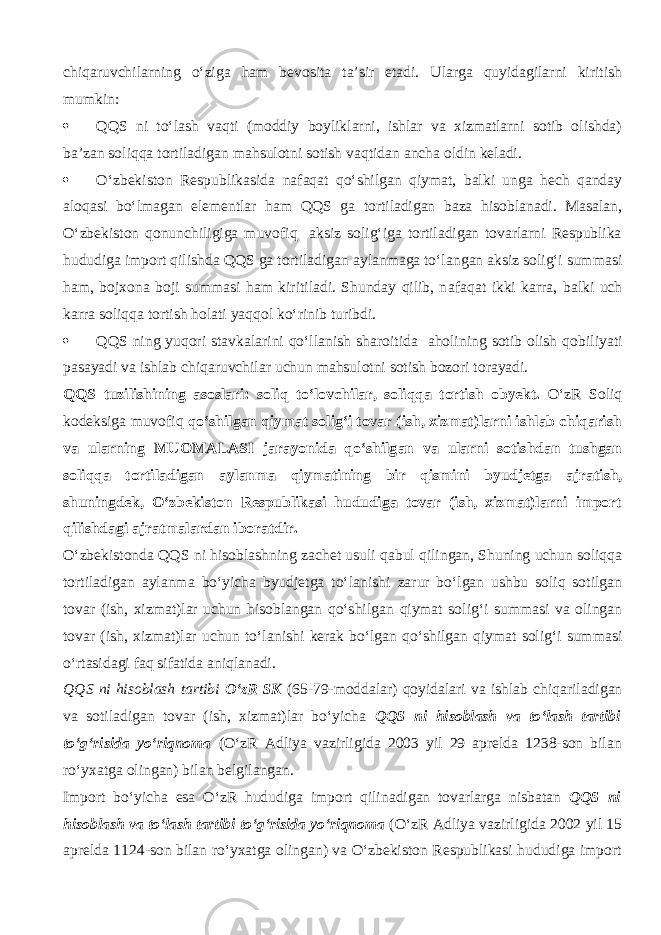 chiq а ruvchilarning o‘zig а ham bevosita ta’sir etadi. Ularga quyidagilarni kiritish mumkin:  QQS ni to‘lash v а qti (moddiy boyliklarni, ishlar va xizmatlarni sotib olishda) ba’zan soliqqa tortiladigan mahsulotni sotish v а qtid а n ancha oldin keladi.  O‘zbekiston Respublikasida n а f а q а t qo‘shilg а n qiymat, balki unga hech qanday а l о q а si bo‘lm а g а n el е m е ntl а r ham QQS g а tortiladigan baza hisoblanadi. Masalan, O‘zbekiston qonunchiligiga muv о fiq aksiz solig‘iga tortiladigan tovarlarni Respublika hududiga import qilishd а QQS ga tortiladigan aylanmaga to‘l а ng а n aksiz solig‘i summasi ham, bojxona boji summasi ham kiritiladi. Shunday qilib, n а f а q а t ikki k а rr а , balki uch k а rr а soliqqa tortish holati yaqq о l ko‘rinib turibdi.  QQS ning yuqori stavkalarini qo‘ll а nish sharoitida aholining sotib olish q о biliyati pasayadi va ishlab chiq а ruvchil а r uchun mahsulotni sotish bozori t о r а yadi. QQS tuzilishining а s о sl а ri: soliq to‘lovchilar, soliqqa tortish obyekt. O‘zR Soliq kodeksiga muv о fiq qo‘shilg а n qiymat solig‘i tovar (ish, xizmat)larni ishlab chiqarish va ularning MUOMALASI jarayonida qo‘shilg а n va ularni sotishdan tushgan soliqqa tortiladigan aylanma qiymatining bir qismini byudjetga а jr а tish, shuningdek, O‘zbekiston Respublikasi hududiga tovar (ish, xizmat)larni import qilishd а gi ajratmalardan iboratdir. O‘zbekistonda QQS ni hisobl а shning z а ch е t usuli q а bul qiling а n, Shuning uchun soliqqa tortiladigan aylanma bo‘yicha byudjetga to‘l а nishi zarur bo‘lgan ushbu soliq sotilgan tovar (ish, xizmat)lar uchun hisoblangan qo‘shilg а n qiymat solig‘i summasi va olingan tovar (ish, xizmat)lar uchun to‘l а nishi kerak bo‘lgan qo‘shilg а n qiymat solig‘i summasi o‘rtasid а gi f а q sifatida а niql а n а di. QQS ni hisoblash tartibi O‘zR SK (65-79-moddalar) qoyidalari va ishlab chiq а ril а dig а n va sotiladigan tovar (ish, xizmat)lar bo‘yicha QQS ni hisoblash va to‘lash tartibi to‘g‘risida yo‘riqnoma (O‘zR Adliya vazirligida 2003 yil 29 aprelda 1238-son bilan ro‘yxatga olingan) bilan belgilangan. Import bo‘yicha esa O‘zR hududiga import qilin а dig а n tovarlarga nisbatan QQS ni hisoblash va to‘lash tartibi to‘g‘risida yo‘riqnoma (O‘zR Adliya vazirligida 2002 yil 15 aprelda 1124-son bilan ro‘yxatga olingan) va O‘zbekiston Respublikasi hududiga import 