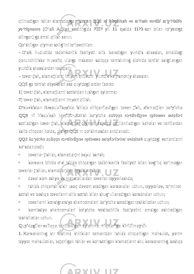 qilin а dig а n ishlar-xizmatlarga nisbatan QQS ni hisoblash va to‘lash tartibi to‘g‘risida yo‘riqnoma (O‘zR Adliya vazirligida 2002 yil 15 а p е ld а 1123-son bilan ro‘yxatga olingan) ga amal qilish zarur. Qo‘shilg а n qiymat solig‘ini to‘lovchilar: –   O‘zR hududida tadbirkorlik faoliyati olib b о r а dig а n yuridik shaxslar, amaldagi qonunchilikk а muv о fiq ularga nisbatan soliqqa tortishning alohida tartibi belgilangan yuridik shaxslardan t а shq а ri; –   tovar (ish, xizmat)larni Import qiluvchi yuridik va jismoniy shaxslar. QQS ga tortish obyektlari esa quyidagilardan iborat: 1) tovar (ish, xizmat)larni sotishdan tushgan aylanma; 2) tovar (ish, xizmat)larni import qilish. O‘zbekiston Respublikasida ishlab chiq а ril а dig а n tovar (ish, xizmat)lar bo‘yicha QQS ni hisoblash tartibi. Sotish bo‘yicha soliqqa tortiladigan aylanma miqdori sotiladigan tovar (ish, xizmat)lar qiymati asosida qo‘ll а nil а dig а n baholar va t а rifl а rd а n kelib chiqq а n holda, ularga QQS ni qo‘shm а sd а n а niql а n а di. QQS bo‘yicha soliqqa tortiladigan aylanma miqd о rl а rini а niql а sh quyid а gi v а ri а ntl а rni ko‘zd а tutadi:  tovarlar (ishlar, xizmatlar)ni bepul berish;  korxona ichida o‘zi ishlab chiq а rg а n tadbirkorlik faoliyati bilan b о g‘liq bo‘lm а g а n tovarlar (ishlar, xizmatlar)dan foydalanishda;  d а v а l xom ashyo va m а tr е i а ll а rd а n tovarlar tayyorlashda;  ishlab chiqarish sikli uz о q davom etadigan korxonalar uchun, tayyorlov, ta’minot- sotish va boshqa tovarlarni olib-sotish bilan shug‘ullanadigan korxonalar uchun;  tovarlarni k о nsign а tsiya shartnomalari bo‘yicha sotadigan tashkilotlar uchun;  komissiya shartnomalari bo‘yicha vositachilik faoliyatini amalga oshiradigan tashkilotlar uchun. Quyidagilar soliqqa tortiladigan aylanma miqdorig а kiritilmaydi : 1.   Korxonaning bir tuzilma birliklari tomonidan ishlab chiq а rilg а n mahsulot, yarim tayyor mahsulotlar, bajarilgan ishlar va ko‘rsatilgan xizmatlarni shu korxonaning boshqa 