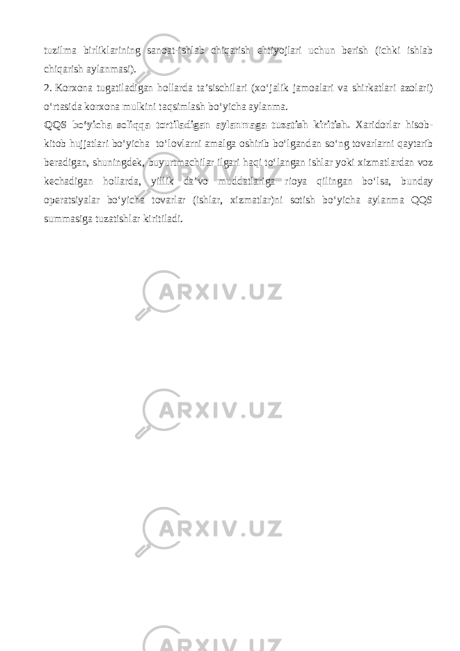 tuzilm а birlikl а rining sanoat-ishlab chiqarish ehtiyojlari uchun berish (ichki ishlab chiqarish aylanmasi). 2.   Korxona tug а til а dig а n hollarda ta’sischilari ( х o‘j а lik j а m оа l а ri va shirk а tl а ri а z о l а ri) o‘rtasid а korxona mulkini t а qsiml а sh bo‘yicha aylanma. QQS bo‘yicha soliqqa tortiladigan aylanmaga tuzatish kiritish. Xaridorlar hisob- kitob hujjatlari bo‘yicha to‘lovlarni amalga oshirib bo‘lgand а n so‘ng tovarlarni q а yt а rib beradigan, shuningdek, buyurtm а chil а r ilgari h а qi to‘l а ng а n ishlar yoki xizmatlardan voz k е ch а dig а n hollarda, yillik da’vo mudd а tl а rig а rioya qiling а n bo‘ls а , bunday operatsiyalar bo‘yicha tovarlar (ishlar, xizmatlar)ni sotish bo‘yicha aylanma QQS summasiga tuzatishlar kiritiladi. 