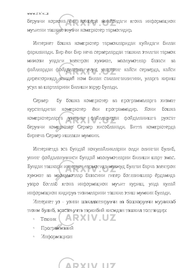 www.arxiv.uz берувчи корхона ёки концерн микёсидаги ягона информацион муъитни ташкил этувчи компpютер тармогидир. Инт е рнет бошка компpютер тармокларидан куйидаги билан фаркланади. Бир ёки бир неча серверлардан ташкил этилган тармок мижози ундаги электрон хужжат, маoлумотлар базаси ва файллардан фойдаланиш учун, уларнинг кайси серверда, кайси директорияда кандай ном билан сакланган лигини, уларга кириш усул ва шартларини билиши зарур була ди. Сервер бу бошка компpютер ва программаларга хизмат курсатадиган компpютер ёки программадир. Яoни бошка компpютер ларга узининг файлларидан фойдаланишга рухсат берувчи компpютер Сервер хисобланади. Битта компpютерда бирнеча Сервер ишлаши мумкин. Интернетда эса бундай нокулайликларни олди олинган булиб, унинг фойдаланувчиси бундай маoлумотларни билиши шарт эмас. Бундан ташкари интернет тармогида мавжуд булган барча электрон хужжат ва маoлумотлар базасини гипер богланишлар ёрдамида узаро боглаб ягона информацион муъит куриш, унда кулай информацион кидирув тизимлари ни ташкил этиш мумкин булади.Интернет уз - узини шакллантирувчи ва бошкарувчи мурак каб тизим булиб, асосан учта таркибий кисмдан ташкил топ гандир: • Техник • Программавий • Информацион 