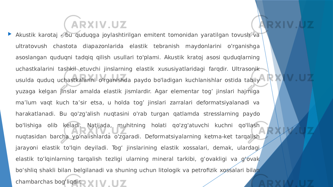  Akustik karotaj - bu quduqga joylashtirilgan emitent tomonidan yaratilgan tovush va ultratovush chastota diapazonlarida elastik tebranish maydonlarini o&#39;rganishga asoslangan quduqni tadqiq qilish usullari to&#39;plami. Akustik kratoj asosi quduqlarning uchastkalarini tashkil etuvchi jinslarning elastik xususiyatlaridagi farqdir. Ultrasonik usulda quduq uchastkalarini o&#39;rganishda paydo bo&#39;ladigan kuchlanishlar ostida tabiiy yuzaga kelgan jinslar amalda elastik jismlardir. Agar elementar tog’ jinslari hajmiga ma’lum vaqt kuch ta’sir etsa, u holda tog’ jinslari zarralari deformatsiyalanadi va harakatlanadi. Bu qo&#39;zg&#39;alish nuqtasini o&#39;rab turgan qatlamda stresslarning paydo bo&#39;lishiga olib keladi. Natijada, muhitning holati qo&#39;zg&#39;atuvchi kuchni qo&#39;llash nuqtasidan barcha yo&#39;nalishlarda o&#39;zgaradi. Deformatsiyalarning ketma-ket tarqalish jarayoni elastik to&#39;lqin deyiladi. Togʻ jinslarining elastik xossalari, demak, ulardagi elastik toʻlqinlarning tarqalish tezligi ularning mineral tarkibi, gʻovakligi va gʻovak boʻshliq shakli bilan belgilanadi va shuning uchun litologik va petrofizik xossalari bilan chambarchas bogʻliqdir. 