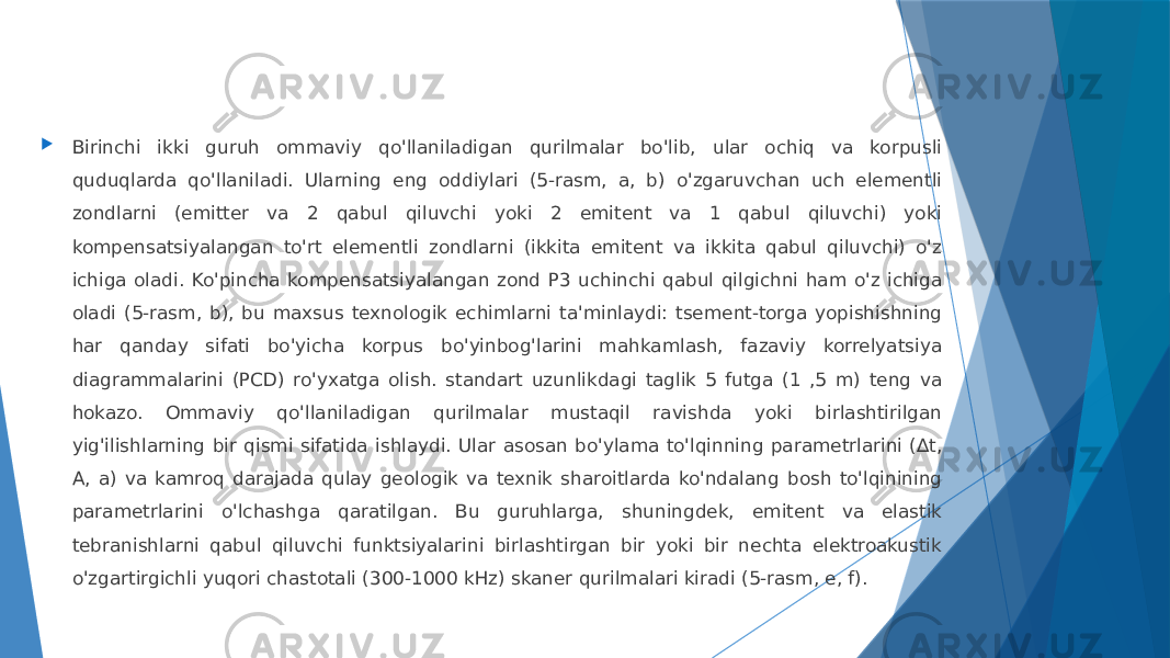  Birinchi ikki guruh ommaviy qo&#39;llaniladigan qurilmalar bo&#39;lib, ular ochiq va korpusli quduqlarda qo&#39;llaniladi. Ularning eng oddiylari (5-rasm, a, b) o&#39;zgaruvchan uch elementli zondlarni (emitter va 2 qabul qiluvchi yoki 2 emitent va 1 qabul qiluvchi) yoki kompensatsiyalangan to&#39;rt elementli zondlarni (ikkita emitent va ikkita qabul qiluvchi) o&#39;z ichiga oladi. Ko&#39;pincha kompensatsiyalangan zond P3 uchinchi qabul qilgichni ham o&#39;z ichiga oladi (5-rasm, b), bu maxsus texnologik echimlarni ta&#39;minlaydi: tsement-torga yopishishning har qanday sifati bo&#39;yicha korpus bo&#39;yinbog&#39;larini mahkamlash, fazaviy korrelyatsiya diagrammalarini (PCD) ro&#39;yxatga olish. standart uzunlikdagi taglik 5 futga (1 ,5 m) teng va hokazo. Ommaviy qo&#39;llaniladigan qurilmalar mustaqil ravishda yoki birlashtirilgan yig&#39;ilishlarning bir qismi sifatida ishlaydi. Ular asosan bo&#39;ylama to&#39;lqinning parametrlarini (∆t, A, a) va kamroq darajada qulay geologik va texnik sharoitlarda ko&#39;ndalang bosh to&#39;lqinining parametrlarini o&#39;lchashga qaratilgan. Bu guruhlarga, shuningdek, emitent va elastik tebranishlarni qabul qiluvchi funktsiyalarini birlashtirgan bir yoki bir nechta elektroakustik o&#39;zgartirgichli yuqori chastotali (300-1000 kHz) skaner qurilmalari kiradi (5-rasm, e, f). 