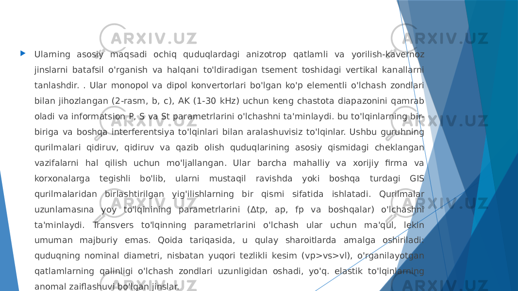  Ularning asosiy maqsadi ochiq quduqlardagi anizotrop qatlamli va yorilish-kavernoz jinslarni batafsil o&#39;rganish va halqani to&#39;ldiradigan tsement toshidagi vertikal kanallarni tanlashdir. . Ular monopol va dipol konvertorlari bo&#39;lgan ko&#39;p elementli o&#39;lchash zondlari bilan jihozlangan (2-rasm, b, c), AK (1-30 kHz) uchun keng chastota diapazonini qamrab oladi va informatsion P, S va St parametrlarini o&#39;lchashni ta&#39;minlaydi. bu to&#39;lqinlarning bir- biriga va boshqa interferentsiya to&#39;lqinlari bilan aralashuvisiz to&#39;lqinlar. Ushbu guruhning qurilmalari qidiruv, qidiruv va qazib olish quduqlarining asosiy qismidagi cheklangan vazifalarni hal qilish uchun mo&#39;ljallangan. Ular barcha mahalliy va xorijiy firma va korxonalarga tegishli bo&#39;lib, ularni mustaqil ravishda yoki boshqa turdagi GIS qurilmalaridan birlashtirilgan yig&#39;ilishlarning bir qismi sifatida ishlatadi. Qurilmalar uzunlamasına yoy to&#39;lqinining parametrlarini (∆tp, ap, fp va boshqalar) o&#39;lchashni ta&#39;minlaydi. Transvers to&#39;lqinning parametrlarini o&#39;lchash ular uchun ma&#39;qul, lekin umuman majburiy emas. Qoida tariqasida, u qulay sharoitlarda amalga oshiriladi: quduqning nominal diametri, nisbatan yuqori tezlikli kesim (vp>vs>vl), o&#39;rganilayotgan qatlamlarning qalinligi o&#39;lchash zondlari uzunligidan oshadi, yo&#39;q. elastik to&#39;lqinlarning anomal zaiflashuvi bo&#39;lgan jinslar. 