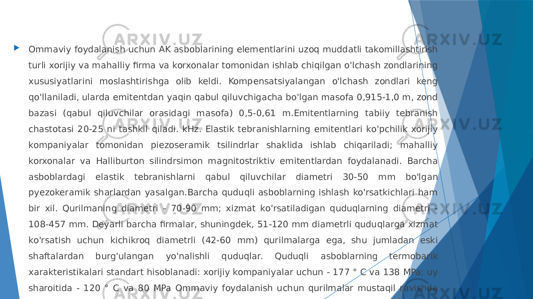  Ommaviy foydalanish uchun AK asboblarining elementlarini uzoq muddatli takomillashtirish turli xorijiy va mahalliy firma va korxonalar tomonidan ishlab chiqilgan o&#39;lchash zondlarining xususiyatlarini moslashtirishga olib keldi. Kompensatsiyalangan o&#39;lchash zondlari keng qo&#39;llaniladi, ularda emitentdan yaqin qabul qiluvchigacha bo&#39;lgan masofa 0,915-1,0 m, zond bazasi (qabul qiluvchilar orasidagi masofa) 0,5-0,61 m.Emitentlarning tabiiy tebranish chastotasi 20-25 ni tashkil qiladi. kHz. Elastik tebranishlarning emitentlari ko&#39;pchilik xorijiy kompaniyalar tomonidan piezoseramik tsilindrlar shaklida ishlab chiqariladi; mahalliy korxonalar va Halliburton silindrsimon magnitostriktiv emitentlardan foydalanadi. Barcha asboblardagi elastik tebranishlarni qabul qiluvchilar diametri 30-50 mm bo&#39;lgan pyezokeramik sharlardan yasalgan.Barcha quduqli asboblarning ishlash ko&#39;rsatkichlari ham bir xil. Qurilmaning diametri - 70-90 mm; xizmat ko&#39;rsatiladigan quduqlarning diametri - 108-457 mm. Deyarli barcha firmalar, shuningdek, 51-120 mm diametrli quduqlarga xizmat ko&#39;rsatish uchun kichikroq diametrli (42-60 mm) qurilmalarga ega, shu jumladan eski shaftalardan burg&#39;ulangan yo&#39;nalishli quduqlar. Quduqli asboblarning termobarik xarakteristikalari standart hisoblanadi: xorijiy kompaniyalar uchun - 177 ° C va 138 MPa; uy sharoitida - 120 ° C va 80 MPa Ommaviy foydalanish uchun qurilmalar mustaqil ravishda yoki birlashtirilgan yig&#39;ilishlarning bir qismi sifatida ishlatiladi. 