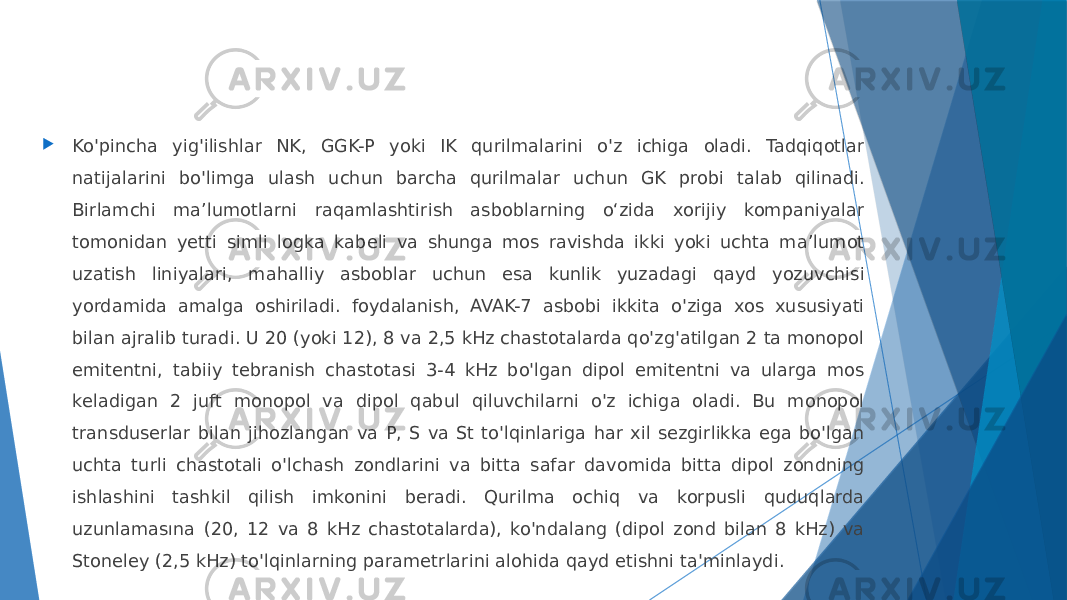  Ko&#39;pincha yig&#39;ilishlar NK, GGK-P yoki IK qurilmalarini o&#39;z ichiga oladi. Tadqiqotlar natijalarini bo&#39;limga ulash uchun barcha qurilmalar uchun GK probi talab qilinadi. Birlamchi ma’lumotlarni raqamlashtirish asboblarning o‘zida xorijiy kompaniyalar tomonidan yetti simli logka kabeli va shunga mos ravishda ikki yoki uchta ma’lumot uzatish liniyalari, mahalliy asboblar uchun esa kunlik yuzadagi qayd yozuvchisi yordamida amalga oshiriladi. foydalanish, AVAK-7 asbobi ikkita o&#39;ziga xos xususiyati bilan ajralib turadi. U 20 (yoki 12), 8 va 2,5 kHz chastotalarda qo&#39;zg&#39;atilgan 2 ta monopol emitentni, tabiiy tebranish chastotasi 3-4 kHz bo&#39;lgan dipol emitentni va ularga mos keladigan 2 juft monopol va dipol qabul qiluvchilarni o&#39;z ichiga oladi. Bu monopol transduserlar bilan jihozlangan va P, S va St to&#39;lqinlariga har xil sezgirlikka ega bo&#39;lgan uchta turli chastotali o&#39;lchash zondlarini va bitta safar davomida bitta dipol zondning ishlashini tashkil qilish imkonini beradi. Qurilma ochiq va korpusli quduqlarda uzunlamasına (20, 12 va 8 kHz chastotalarda), ko&#39;ndalang (dipol zond bilan 8 kHz) va Stoneley (2,5 kHz) to&#39;lqinlarning parametrlarini alohida qayd etishni ta&#39;minlaydi. 