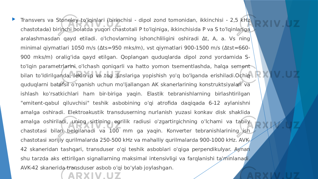  Transvers va Stoneley to&#39;lqinlari (birinchisi - dipol zond tomonidan, ikkinchisi - 2,5 kHz chastotada) birinchi holatda yuqori chastotali P to&#39;lqiniga, ikkinchisida P va S to&#39;lqinlariga aralashmasdan qayd etiladi. o&#39;lchovlarning ishonchliligini oshiradi ∆t, A, a. Vs ning minimal qiymatlari 1050 m/s (∆ts=950 mks/m), vst qiymatlari 900-1500 m/s (∆tst=660- 900 mks/m) oralig‘ida qayd etilgan. Qoplangan quduqlarda dipol zond yordamida S- to&#39;lqin parametrlarini o&#39;lchash qoniqarli va hatto yomon tsementlashda, halqa sement bilan to&#39;ldirilganda, lekin ip va tog &#39;jinslariga yopishish yo&#39;q bo&#39;lganda erishiladi.Ochiq quduqlarni batafsil o&#39;rganish uchun mo&#39;ljallangan AK skanerlarining konstruktsiyalari va ishlash ko&#39;rsatkichlari ham bir-biriga yaqin. Elastik tebranishlarning birlashtirilgan &#34;emitent-qabul qiluvchisi&#34; teshik asbobining o&#39;qi atrofida daqiqada 6-12 aylanishni amalga oshiradi. Elektroakustik transduserning nurlanish yuzasi konkav disk shaklida amalga oshiriladi, uning sirtining egrilik radiusi o&#39;zgartirgichning o&#39;lchami va tabiiy chastotasi bilan belgilanadi va 100 mm ga yaqin. Konverter tebranishlarining ish chastotasi xorijiy qurilmalarda 250-500 kHz va mahalliy qurilmalarda 900-1000 kHz. AVK- 42 skaneridan tashqari, transduser o&#39;qi teshik asboblari o&#39;qiga perpendikulyar. Aynan shu tarzda aks ettirilgan signallarning maksimal intensivligi va farqlanishi ta&#39;minlanadi. AVK-42 skanerida transduser asbob o&#39;qi bo&#39;ylab joylashgan. 