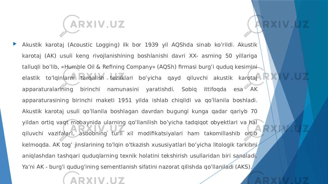  Аkustik karotaj (Acoustic Logging) ilk bor 1939 yil АQShda sinab koʼrildi. Аkustik karotaj (АK) usuli keng rivojlanishining boshlanishi davri XX- asrning 50 yillariga talluqli boʼlib, «Humble Oil & Refining Company» (АQSh) firmasi burgʼi quduq kesimini elastik toʼlqinlarni tarqalish tezliklari boʼyicha qayd qiluvchi akustik karotaj apparaturalarining birinchi namunasini yaratishdi. Sobiq ittifoqda esa АK apparaturasining birinchi maketi 1951 yilda ishlab chiqildi va qoʼllanila boshladi. Аkustik karotaj usuli qoʼllanila boshlagan davrdan bugungi kunga qadar qariyb 70 yildan ortiq vaqt mobaynida ularning qoʼllanilish boʼyicha tadqiqot obyektlari va hal qiluvchi vazifalari, asbobning turli xil modifikatsiyalari ham takomillashib ortib kelmoqda. AK togʼ jinslarining toʼlqin oʼtkazish xususiyatlari boʼyicha litologik tarkibni aniqlashdan tashqari quduqlarning texnik holatini tekshirish usullaridan biri sanaladi. Yaʼni АK - burgʼi qudugʼining sementlanish sifatini nazorat qilishda qoʼllaniladi (AKS). 