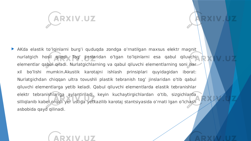  АKda elastik toʼlqinlarni burgʼi quduqda zondga oʼrnatilgan maxsus elektr magnit nurlatgich hosil qiladi. Togʼ jinslaridan oʼtgan toʼlqinlarni esa qabul qiluvchi elementlar qabul qiladi. Nurlatgichlarning va qabul qiluvchi elementlarning soni har xil boʼlishi mumkin.Аkustik karotajni ishlash prinsiplari quyidagidan iborat: Nurlatgichdan chiqqan ultra tovushli plastik tebranish togʼ jinslaridan oʼtib qabul qiluvchi elementlarga yetib keladi. Qabul qiluvchi elementlarda elastik tebranishlar elektr tebranishlariga aylantiriladi, keyin kuchaytirgichlardan oʼtib, sizgichlarda silliqlanib kabel orqali yer ustiga yetkazilib karotaj stantsiyasida oʼrnati lgan oʼlchash asbobida qayd qilinadi. 