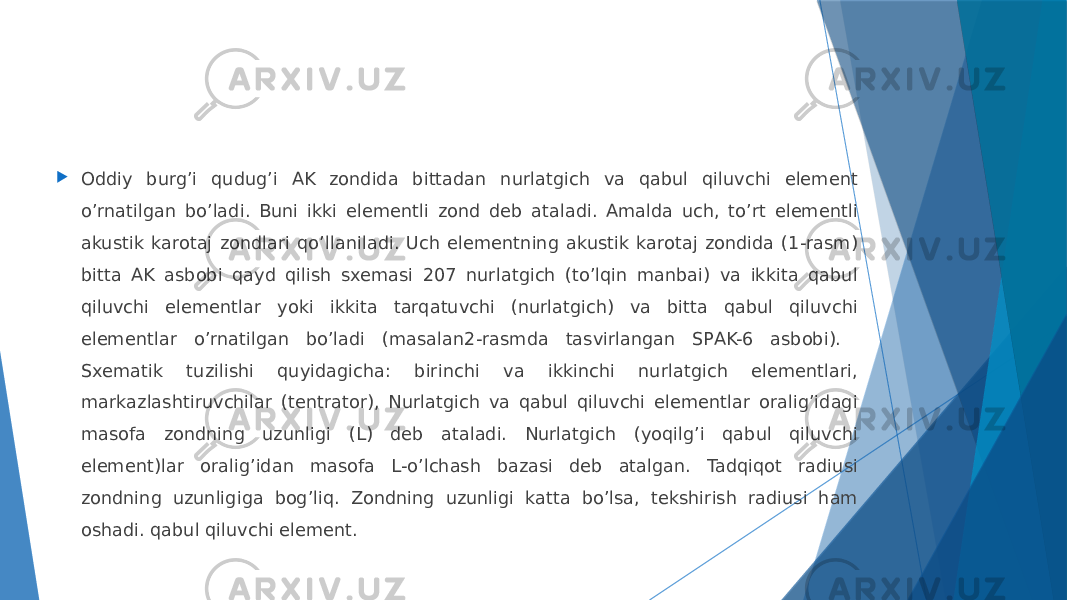  Oddiy burgʼi qudug’i AK zondida bittadan nurlatgich va qabul qiluvchi element oʼrnatilgan boʼladi. Buni ikki elementli zond deb ataladi. Аmalda uch, toʼrt elementli akustik karotaj zondlari qoʼllaniladi. Uch elementning akustik karotaj zondida (1-rasm) bitta AK asbobi qayd qilish sxemasi 207 nurlatgich (toʼlqin manbai) va ikkita qabul qiluvchi elementlar yoki ikkita tarqatuvchi (nurlatgich) va bitta qabul qiluvchi elementlar oʼrnatilgan bo’ladi (masalan2-rasmda tasvirlangan SPАK-6 asbobi). Sxematik tuzilishi quyidagicha: birinchi va ikkinchi nurlatgich elementlari, markazlashtiruvchilar (tentrator), Nurlatgich va qabul qiluvchi elementlar oraligʼidagi masofa zondning uzunligi (L) deb ataladi. Nurlatgich (yoqilgʼi qabul qiluvchi element)lar oraligʼidan masofa L-oʼlchash bazasi deb atalgan. Tadqiqot radiusi zondning uzunligiga bogʼliq. Zondning uzunligi katta boʼlsa, tekshirish radiusi ham oshadi. qabul qiluvchi element. 