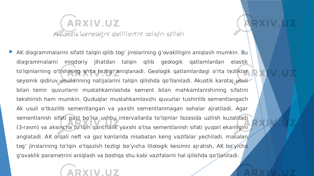 Akustik karotajni dalillarini talqin qilish  AK diagrammalarini sifatli talqin qilib togʼ jinslarining gʼovakliligini aniqlash mumkin. Bu diagrammalarni miqdoriy jihatdan talqin qilib geologik qatlamlardan elastik toʼlqinlarning oʼtishining oʼrta tezligi aniqlanadi. Geologik qatlamlardagi oʼrta tezliklar seysmik qidiruv usullarining natijalarini talqin qilishda qoʼllaniladi. Аkustik karotaj usuli bilan temir quvurlarni mustahkamlashda sement bilan mahkamlanishining sifatini tekshirish ham mumkin. Quduqlar mustahkamlovchi quvurlar tushirilib sementlangach Ak usuli o’tkazilib sementlangan va yaxshi sementlanmagan sohalar ajratiladi. Agar sementlanish sifati past bo’lsa ushbu intervallarda to’lqinlar fazasida uzilish kuzatiladi (3-rasm) va aksincha to’lqin qanchalik yaxshi o’tsa sementlanish sifati yuqori ekanligini anglatadi. АK orqali neft va gaz konlarida nisabatan keng vazifalar yechiladi, masalan togʼ jinslarining toʼlqin oʼtqazish tezligi boʼyicha litologik kesimni ajratish, АK boʼyicha gʼovaklik parametrini aniqlash va boshqa shu kabi vazifalarni hal qilishda qoʼllaniladi. 