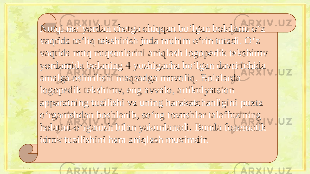 Nutqi me’yordan chetga chiqqan bo‘lgan bolalarni o‘z vaqtida to‘liq tekshirish juda muhim o‘rin tutadi. O‘z vaqtida nutq nuqsonlarini aniqlash logopedik tekshiruv yordamida bolaning 4 yoshigacha bo‘lgan davri ichida amalga oshirilishi maqsadga muvofiq. Bolalarda logopedik tekshiruv, eng avvalo, artikulyatsion apparatning tuzilishi va uning harakatchanligini puxta o‘rganishdan boshlanib, so‘ng tovushlar talaffuzining holatini o‘rganish bilan yakunlanadi. Bunda fonematik idrok tuzilishini ham aniqlash muximdir.   