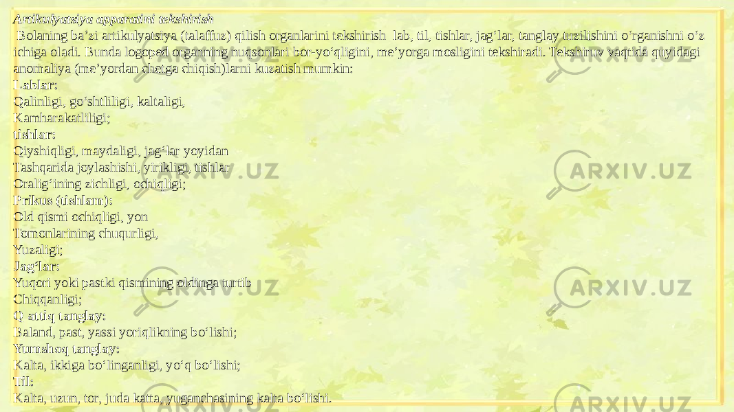 Artikulyatsiya apparatini tekshirish   Bolaning ba’zi artikulyatsiya (talaffuz) qilish organlarini tekshirish lab, til, tishlar, jag‘lar, tanglay tuzilishini o‘rganishni o‘z ichiga oladi. Bunda logoped organning nuqsonlari bor-yo‘qligini, me’yorga mosligini tekshiradi. Tekshiruv vaqtida quyidagi anomaliya (me’yordan chetga chiqish)larni kuzatish mumkin: Lablar: Qalinligi, go‘shtliligi, kaltaligi, Kamharakatliligi; tishlar: Qiyshiqligi, maydaligi, jag‘lar yoyidan Tashqarida joylashishi, yirikligi, tishlar Oralig‘ining zichligi, ochiqligi; Prikus (tishlam): Old qismi ochiqligi, yon Tomonlarining chuqurligi, Yuzaligi; Jag‘lar: Yuqori yoki pastki qismining oldinga turtib Chiqqanligi; Q attiq tanglay: Baland, past, yassi yoriqlikning bo‘lishi; Yumshoq tanglay: Kalta, ikkiga bo‘linganligi, yo‘q bo‘lishi; Til: Kalta, uzun, tor, juda katta, yuganchasining kalta bo‘lishi.   