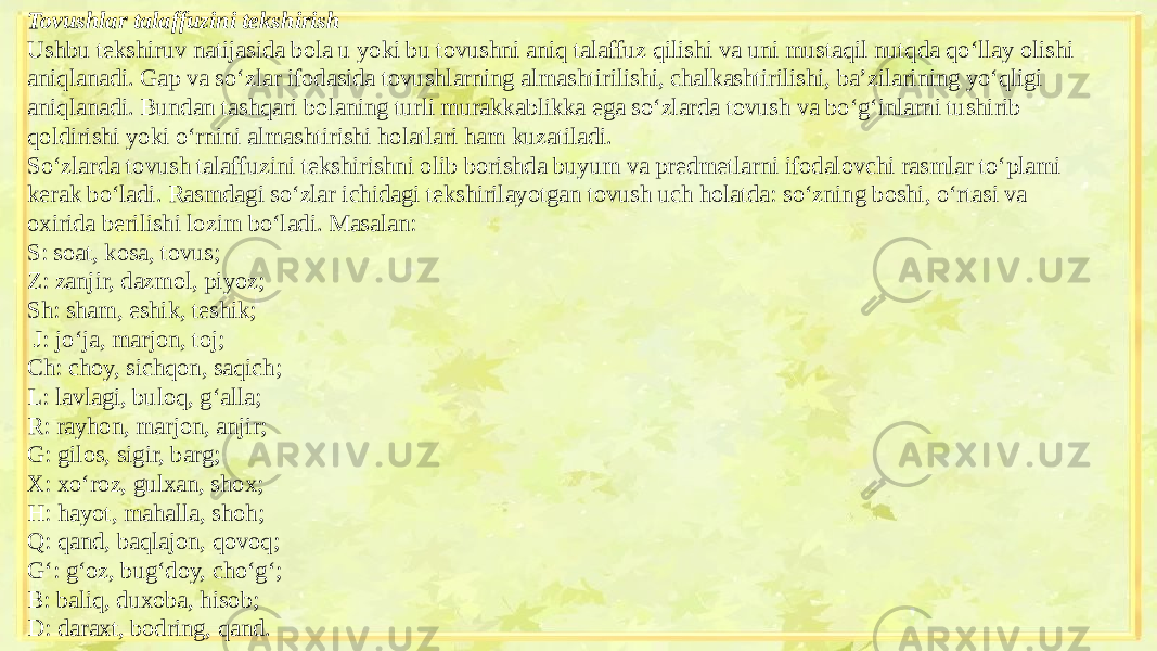 Tovushlar talaffuzini tekshirish Ushbu tekshiruv natijasida bola u yoki bu tovushni aniq talaffuz qilishi va uni mustaqil nutqda qo‘llay olishi aniqlanadi. Gap va so‘zlar ifodasida tovushlarning almashtirilishi, chalkashtirilishi, ba’zilarining yo‘qligi aniqlanadi. Bundan tashqari bolaning turli murakkablikka ega so‘zlarda tovush va bo‘g‘inlarni tushirib qoldirishi yoki o‘rnini almashtirishi holatlari ham kuzatiladi. So‘zlarda tovush talaffuzini tekshirishni olib borishda buyum va predmetlarni ifodalovchi rasmlar to‘plami kerak bo‘ladi. Rasmdagi so‘zlar ichidagi tekshirilayotgan tovush uch holatda: so‘zning boshi, o‘rtasi va oxirida berilishi lozim bo‘ladi. Masalan: S: soat, kosa, tovus; Z: zanjir, dazmol, piyoz; Sh: sham, eshik, teshik; J: jo‘ja, marjon, toj; Ch: choy, sichqon, saqich; L: lavlagi, buloq, g‘alla; R: rayhon, marjon, anjir; G: gilos, sigir, barg; X: xo‘roz, gulxan, shox; H: hayot, mahalla, shoh; Q: qand, baqlajon, qovoq; G‘: g‘oz, bug‘doy, cho‘g‘; B: baliq, duxoba, hisob; D: daraxt, bodring, qand. 