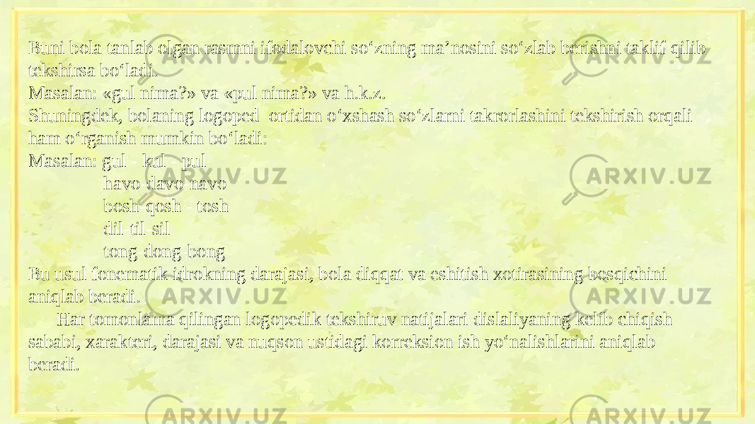 Buni bola tanlab olgan rasmni ifodalovchi so‘zning ma’nosini so‘zlab berishni taklif qilib tekshirsa bo‘ladi. Masalan: «gul nima?» va «pul nima?» va h.k.z. Shuningdek, bolaning logoped ortidan o‘xshash so‘zlarni takrorlashini tekshirish orqali ham o‘rganish mumkin bo‘ladi: Masalan: gul - kul - pul havo-davo-navo bosh-qosh - tosh dil-til-sil tong-dong-bong Bu usul fonematik idrokning darajasi, bola diqqat va eshitish xotirasining bosqichini aniqlab beradi. Har tomonlama qilingan logopedik tekshiruv natijalari dislaliyaning kelib chiqish sababi, xarakteri, darajasi va nuqson ustidagi korreksion ish yo‘nalishlarini aniqlab beradi. 