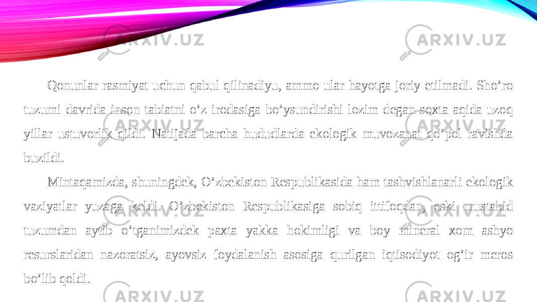 Qonunlar rasmiyat uchun qabul qilinadiyu, ammo ular hayotga joriy etilmadi. Sho’ro tuzumi davrida inson tabiatni o’z irodasiga bo’ysundirishi lozim degan soxta aqida uzoq yillar ustuvorlik qildi. Natijada barcha hududlarda ekologik muvozanat qo’pol ravishda buzildi. Mintaqamizda, shuningdek, O’zbekiston Respublikasida ham tashvishlanarli ekologik vaziyatlar yuzaga keldi. O’zbekiston Respublikasiga sobiq ittifoqdan, eski mustabid tuzumdan aytib o’tganimizdek paxta yakka hokimligi va boy mineral xom ashyo resurslaridan nazoratsiz, ayovsiz foydalanish asosiga qurilgan iqtisodiyot og’ir meros bo’lib qoldi. 