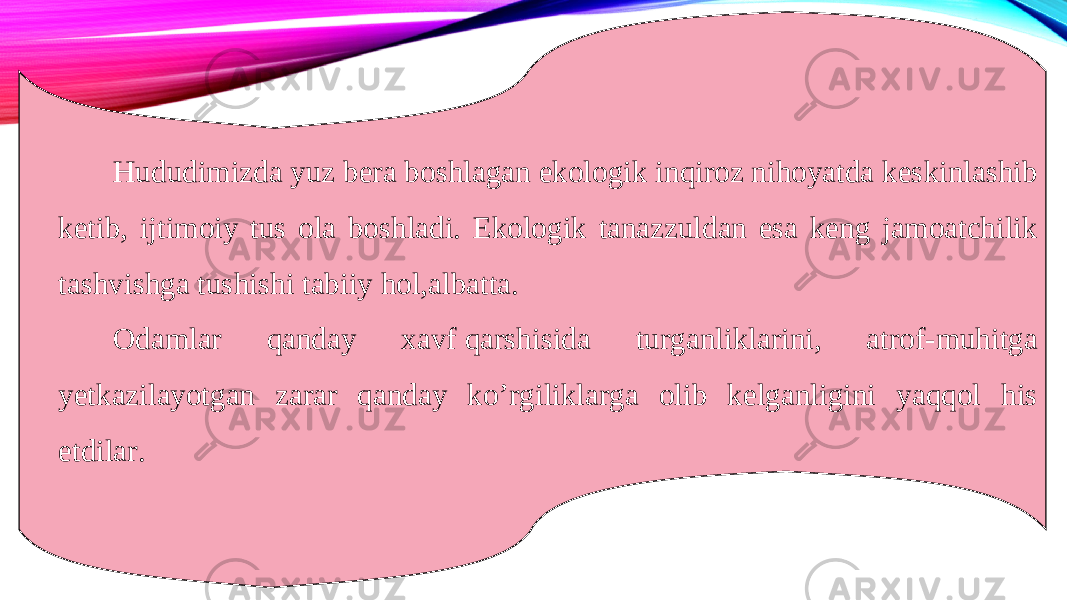 Hududimizda yuz bera boshlagan ekologik inqiroz nihoyatda keskinlashib ketib, ijtimoiy tus ola boshladi. Ekologik tanazzuldan esa keng jamoatchilik tashvishga tushishi tabiiy hol,albatta. Odamlar qanday xavf qarshisida turganliklarini, atrof-muhitga yetkazilayotgan zarar qanday ko’rgiliklarga olib kelganligini yaqqol his etdilar.  