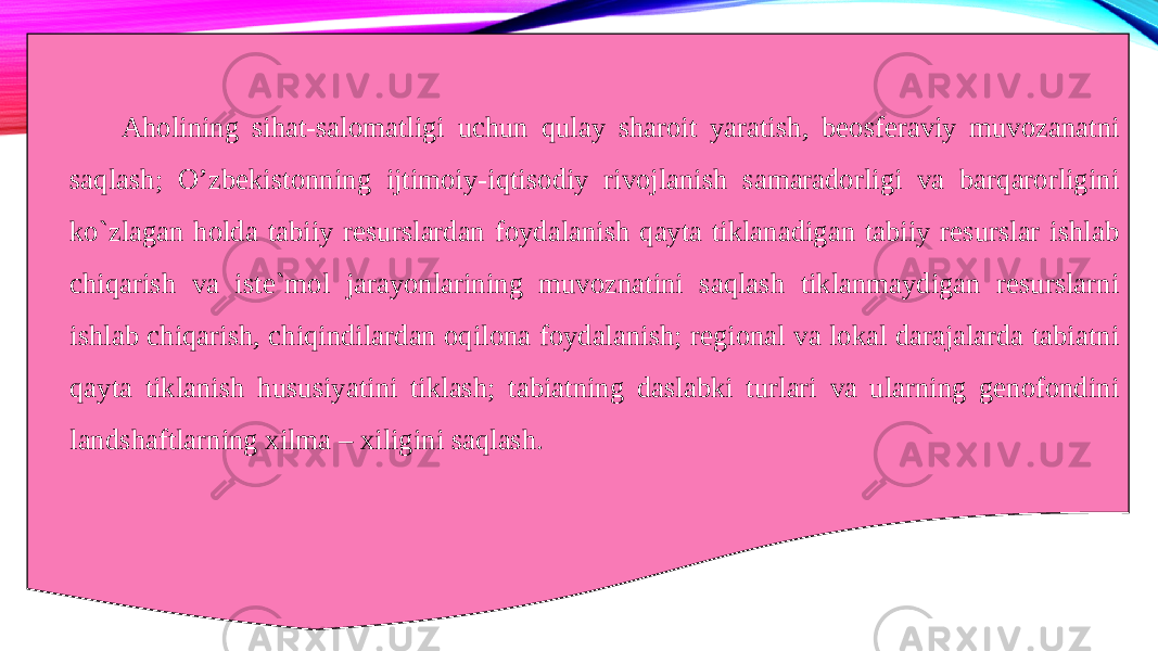 Aholining sihat-salomatligi uchun qulay sharoit yaratish, beosferaviy muvozanatni saqlash; O’zbekistonning ijtimoiy-iqtisodiy rivojlanish samaradorligi va barqarorligini ko`zlagan holda tabiiy resurslardan foydalanish qayta tiklanadigan tabiiy resurslar ishlab chiqarish va iste`mol jarayonlarining muvoznatini saqlash tiklanmaydigan resurslarni ishlab chiqarish, chiqindilardan oqilona foydalanish; regional va lokal darajalarda tabiatni qayta tiklanish hususiyatini tiklash; tabiatning daslabki turlari va ularning genofondini landshaftlarning xilma – xiligini saqlash. 