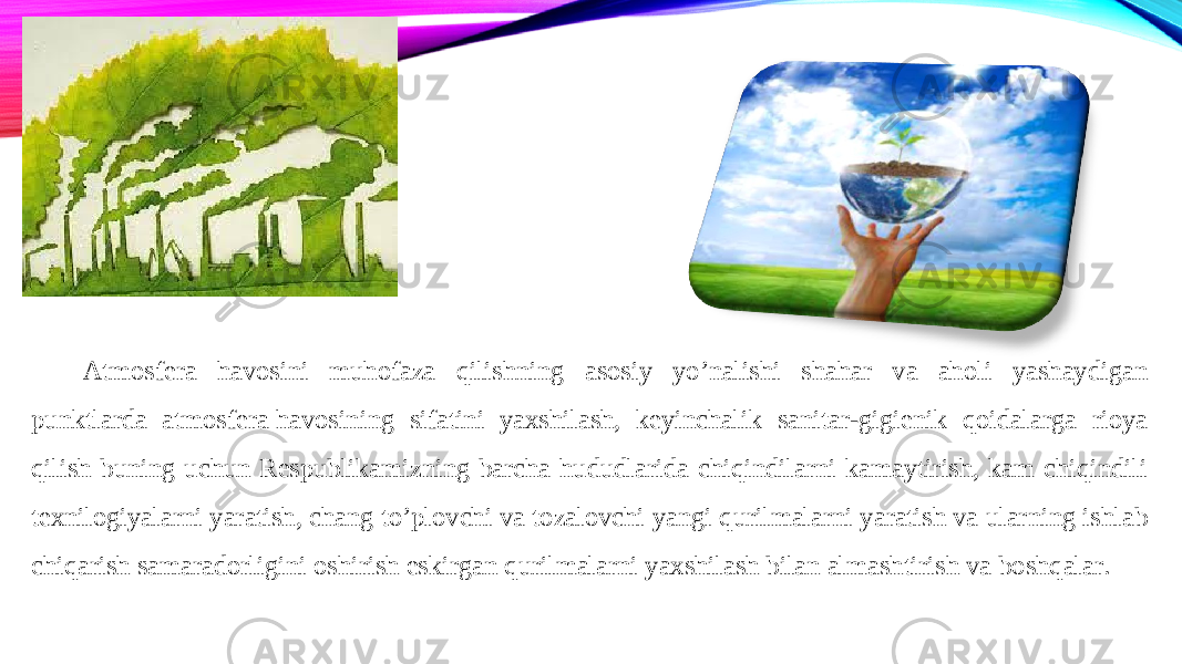 Atmosfera havosini muhofaza qilishning asosiy yo’nalishi shahar va aholi yashaydigan punktlarda atmosfera havosining sifatini yaxshilash, keyinchalik sanitar-gigienik qoidalarga rioya qilish buning uchun Respublikamizning barcha hududlarida chiqindilarni kamaytirish, kam chiqindili texnilogiyalarni yaratish, chang to’plovchi va tozalovchi yangi qurilmalarni yaratish va ularning ishlab chiqarish samaradorligini oshirish eskirgan qurilmalarni yaxshilash bilan almashtirish va boshqalar. 