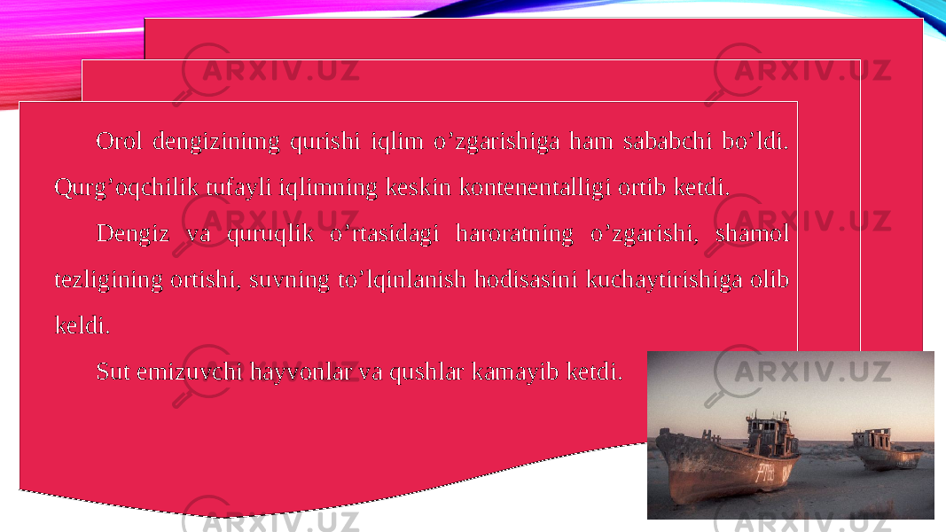 Orol dengizinimg qurishi iqlim o’zgarishiga ham sababchi bo’ldi. Qurg’oqchilik tufayli iqlimning keskin kontenentalligi ortib ketdi. Dengiz va quruqlik o’rtasidagi haroratning o’zgarishi, shamol tezligining ortishi, suvning to’lqinlanish hodisasini kuchaytirishiga olib keldi. Sut emizuvchi hayvonlar va qushlar kamayib ketdi. 