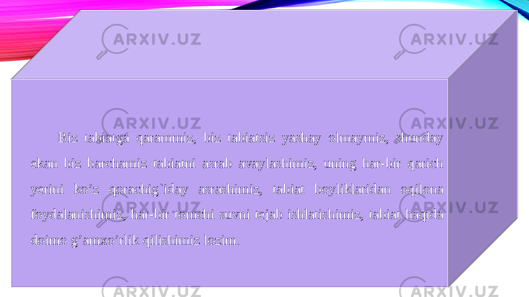 Biz tabiatga qarammiz, biz tabiatsiz yashay olmaymiz, shunday ekan biz barchamiz tabiatni asrab avaylashimiz, uning har-bir qarich yerini ko’z qorachig`iday asrashimiz, tabiat boyliklaridan oqilona foydalanishimiz, har-bir tomchi suvni tejab ishlatishimiz, tabiat haqida doimo g’amxo’rlik qilishimiz lozim. 