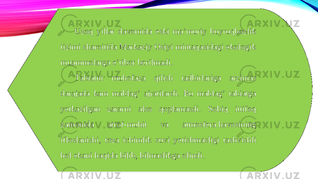 Uzoq yillar davomida eski ma’muriy buyruqbozlik tizimi sharoitida Markaziy Osiyi mintaqasidagi ekologik muammolarga e’tibor berilmadi. Tabiatni muhofaza qilish tadbirlariga arzimas darajada kam mablag’ ajratilardi. Bu mablag’ tabiatga yetkazilgan zararni also qoplamasdi. Sobiq ittifoq zamonida atrof-muhit va atmosfera havosining ifloslanishi, toza ichimlik suvi yetishmasligi tashvishli hol ekani haqida bilib, bilmaslikga olindi. 