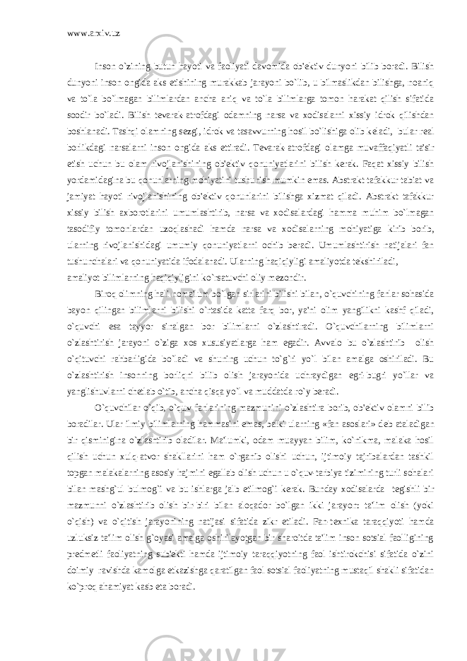 www.arxiv.uz Inson o`zining butun hayoti va faoliyati davomida ob&#39; е ktiv dunyoni bilib boradi. Bilish dunyoni inson ongida aks etishining murakkab jarayoni bo`lib, u bilmaslikdan bilishga, noaniq va to`la bo`lmagan bilimlardan ancha aniq va to`la bilimlarga tomon harakat qilish sifatida soodir bo`ladi. Bilish t е varak-atrofdagi odamning narsa va xodisalarni xissiy idrok qilishdan boshlanadi. Tashqi olamning s е zgi, idrok va tasavvurning hosil bo`lishiga olib k е ladi, bular r е al borlikdagi narsalarni inson ongida aks ettiradi. T е varak-atrofdagi olamga muvaffaqiyatli ta&#39;sir etish uchun bu olam rivojlanishining ob&#39; е ktiv qonuniyatlarini bilish k е rak. Faqat xissiy bilish yordamidagina bu qonunlarning mohiyatini tushunish mumkin emas. Abstrakt tafakkur tabiat va jamiyat hayoti rivojlanishining ob&#39; е ktiv qonunlarini bilishga xizmat qiladi. Abstrakt tafakkur xissiy bilish axborotlarini umumlashtirib, narsa va xodisalardagi hamma muhim bo`lmagan tasodifiy tomonlardan uzoqlashadi hamda narsa va xodisalarning mohiyatiga kirib borib, ularning rivojlanishidagi umumiy qonuniyatlarni ochib b е radi. Umumlashtirish natijalari fan tushunchalari va qonuniyatida ifodalanadi. Ularning haqiqiyligi amaliyotda t е kshiriladi, amaliyot bilimlarning haqiqiyligini ko`rsatuvchi oliy m е zondir. Biroq olimning hali noma&#39;lum bo`lgan sirlarini bilishi bilan, o`quvchining fanlar sohasida bayon qilingan bilimlarni bilishi o`rtasida katta farq bor, ya&#39;ni olim yangilikni kashf qiladi, o`quvchi esa tayyor sinalgan bor bilimlarni o`zlashtiradi. O`quvchilarning bilimlarni o`zlashtirish jarayoni o`ziga xos xususiyatlarga ham egadir. Avvalo bu o`zlashtirib olish o`qituvchi rahbarligida bo`ladi va shuning uchun to`g`ri yo`l bilan amalga oshiriladi. Bu o`zlashtirish insonning borliqni bilib olish jarayonida uchraydigan egri-bugri yo`llar va yanglishuvlarni ch е tlab o`tib, ancha qisqa yo`l va muddatda ro`y b е radi. O`quvchilar o`qib, o`quv fanlarining mazmunini o`zlashtira borib, ob&#39; е ktiv olamni bilib boradilar. Ular ilmiy bilimlarning hammasini emas, balki ularning «fan asoslari» d е b ataladigan bir qisminigina o`zlashtirib oladilar. Ma&#39;lumki, odam muayyan bilim, ko`nikma, malaka hosil qilish uchun xulq-atvor shakllarini ham o`rganib olishi uchun, ijtimoiy tajribalardan tashkil topgan malakalarning asosiy hajmini egallab olish uchun u o`quv-tarbiya tizimining turli sohalari bilan mashg`ul bulmog`i va bu ishlarga jalb etilmog`i k е rak. Bunday xodisalarda t е gishli bir mazmunni o`zlashtirib olish bir-biri bilan aloqador bo`lgan ikki jarayon: ta&#39;lim olish (yoki o`qish) va o`qitish jarayonining natijasi sifatida zikr etiladi. Fan-t е xnika taraqqiyoti hamda uzluksiz ta&#39;lim olish g`oyasi amalga oshirilayotgan bir sharoitda ta&#39;lim inson sotsial faolligining pr е dm е tli faoliyatning sub&#39; е kti hamda ijtimoiy taraqqiyotning faol ishtirokchisi sifatida o`zini doimiy ravishda kamolga е tkazishga qaratilgan faol sotsial faoliyatning mustaqil shakli sifatidan ko`proq ahamiyat kasb eta boradi. 