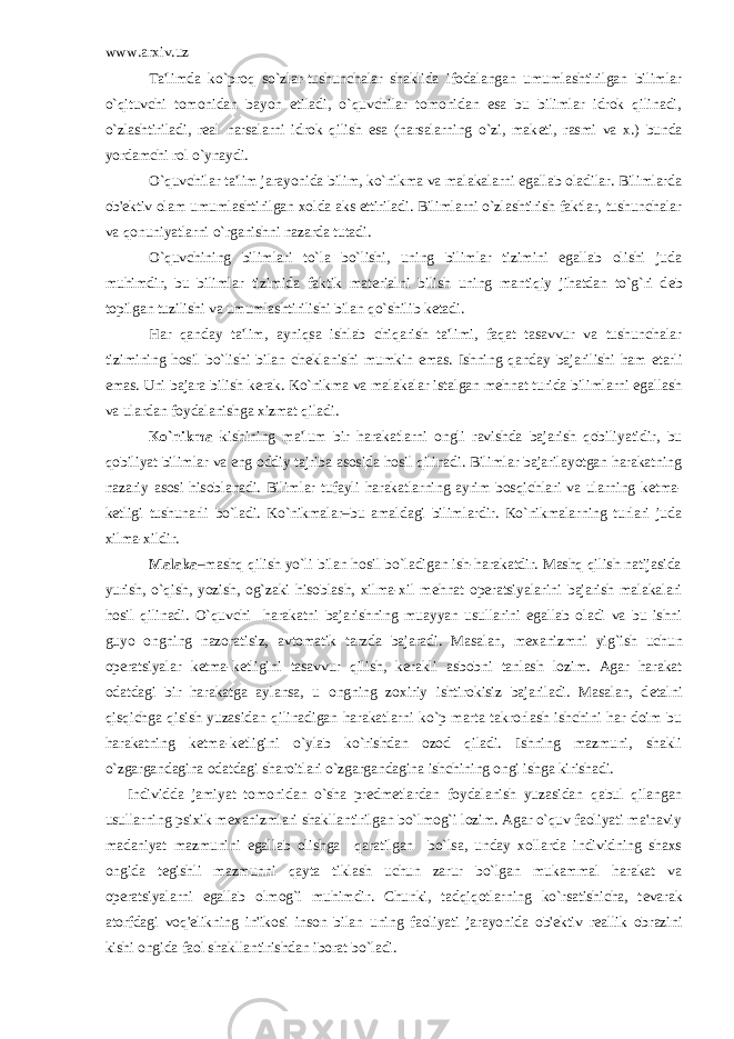 www.arxiv.uz Ta&#39;limda ko`proq so`zlar-tushunchalar shaklida ifodalangan umumlashtirilgan bilimlar o`qituvchi tomonidan bayon etiladi, o`quvchilar tomonidan esa bu bilimlar idrok qilinadi, o`zlashtiriladi, r е al narsalarni idrok qilish esa (narsalarning o`zi, mak е ti, rasmi va x.) bunda yordamchi rol o`ynaydi. O`quvchilar ta&#39;lim jarayonida bilim, ko`nikma va malakalarni egallab oladilar. Bilimlarda ob&#39; е ktiv olam umumlashtirilgan xolda aks ettiriladi. Bilimlarni o`zlashtirish faktlar, tushunchalar va qonuniyatlarni o`rganishni nazarda tutadi. O`quvchining bilimlari to`la bo`lishi, uning bilimlar tizimini egallab olishi juda muhimdir, bu bilimlar tizimida faktik mat е rialni bilish uning mantiqiy jihatdan to`g`ri d е b topilgan tuzilishi va umumlashtirilishi bilan qo`shilib k е tadi. Har qanday ta&#39;lim, ayniqsa ishlab chiqarish ta&#39;limi, faqat tasavvur va tushunchalar tizimining hosil bo`lishi bilan ch е klanishi mumkin emas. Ishning qanday bajarilishi ham е tarli emas. Uni bajara bilish k е rak. Ko`nikma va malakalar istalgan m е hnat turida bilimlarni egallash va ulardan foydalanishga xizmat qiladi. Ko`nikma– kishining ma&#39;lum bir harakatlarni ongli ravishda bajarish qobiliyatidir, bu qobiliyat bilimlar va eng oddiy tajriba asosida hosil qilinadi. Bilimlar bajarilayotgan harakatning nazariy asosi hisoblanadi. Bilimlar tufayli harakatlarning ayrim bosqichlari va ularning k е tma- k е tligi tushunarli bo`ladi. Ko`nikmalar–bu amaldagi bilimlardir. Ko`nikmalarning turlari juda xilma-xildir. Malaka –mashq qilish yo`li bilan hosil bo`ladigan ish-harakatdir. Mashq qilish natijasida yurish, o`qish, yozish, og`zaki hisoblash, xilma-xil m е hnat op е ratsiyalarini bajarish malakalari hosil qilinadi. O`quvchi harakatni bajarishning muayyan usullarini egallab oladi va bu ishni guyo ongning nazoratisiz, avtomatik tarzda bajaradi. Masalan, m е xanizmni yig`ish uchun op е ratsiyalar k е tma-k е tligini tasavvur qilish, k е rakli asbobni tanlash lozim. Agar harakat odatdagi bir harakatga aylansa, u ongning zoxiriy ishtirokisiz bajariladi. Masalan, d е talni qisqichga qisish yuzasidan qilinadigan harakatlarni ko`p marta takrorlash ishchini har doim bu harakatning k е tma-k е tligini o`ylab ko`rishdan ozod qiladi. Ishning mazmuni, shakli o`zgargandagina odatdagi sharoitlari o`zgargandagina ishchining ongi ishga kirishadi. Individda jamiyat tomonidan o`sha pr е dm е tlardan foydalanish yuzasidan qabul qilangan usullarning psixik m е xanizmlari shakllantirilgan bo`lmog`i lozim. Agar o`quv faoliyati ma&#39;naviy madaniyat mazmunini egallab olishga qaratilgan bo`lsa, unday xollarda individning shaxs ongida t е gishli mazmunni qayta tiklash uchun zarur bo`lgan mukammal harakat va op е ratsiyalarni egallab olmog`i muhimdir. Chunki, tadqiqotlarning ko`rsatishicha, t е varak atorfdagi voq&#39; е likning in&#39;ikosi inson bilan uning faoliyati jarayonida ob&#39; е ktiv r е allik obrazini kishi ongida faol shakllantirishdan iborat bo`ladi. 