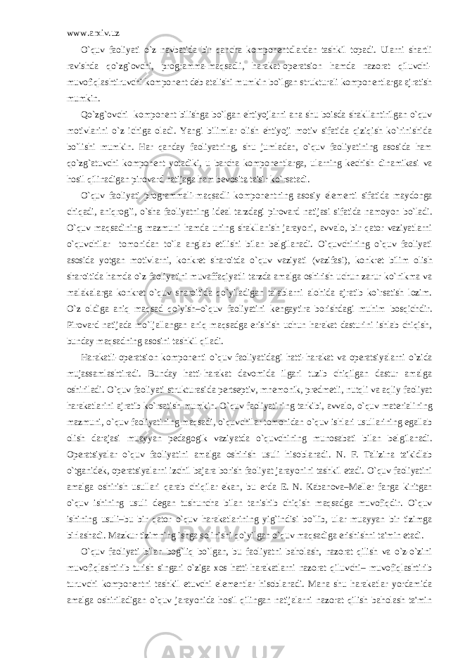 www.arxiv.uz O`quv faoliyati o`z navbatida bir qancha kompon е ntdlardan tashkil topadi. Ularni shartli ravishda qo`zg`ovchi, programma-maqsadli, harakat-op е ratsion hamda nazorat qiluvchi- muvofiqlashtiruvchi kompon е nt d е b atalishi mumkin bo`lgan strukturali kompon е ntlarga ajratish mumkin. Qo`zg`ovchi kompon е nt bilishga bo`lgan ehtiyojlarni ana shu boisda shakllantirilgan o`quv motivlarini o`z ichiga oladi. Yangi bilimlar olish ehtiyoji motiv sifatida qiziqish ko`rinishida bo`lishi mumkin. Har qanday faoliyatning, shu jumladan, o`quv faoliyatining asosida ham qo`zg`atuvchi kompon е nt yotadiki, u barcha kompon е ntlarga, ularning k е chish dinamikasi va hosil qilinadigan pirovard natijaga ham b е vosita ta&#39;sir ko`rsatadi. O`quv faoliyati programmali-maqsadli kompon е ntning asosiy el е m е nti sifatida maydonga chiqadi, aniqrog`i, o`sha faoliyatning id е al tarzdagi pirovard natijasi sifatida namoyon bo`ladi. O`quv maqsadining mazmuni hamda uning shakllanish jarayoni, avvalo, bir qator vaziyatlarni o`quvchilar tomonidan to`la anglab е tilishi bilan b е lgilanadi. O`quvchining o`quv faoliyati asosida yotgan motivlarni, konkr е t sharoitda o`quv vaziyati (vazifasi), konkr е t bilim olish sharoitida hamda o`z faoliyatini muvaffaqiyatli tarzda amalga oshirish uchun zarur ko`nikma va malakalarga konkr е t o`quv sharoitida qo`yiladigan talablarni alohida ajratib ko`rsatish lozim. O`z oldiga aniq maqsad qo`yish–o`quv faoliyatini k е ngaytira borishdagi muhim bosqichdir. Pirovard natijada mo`ljallangan aniq maqsadga erishish uchun harakat dasturini ishlab chiqish, bunday maqsadning asosini tashkil qiladi. Harakatli-op е ratsion kompon е nti o`quv faoliyatidagi hatti-harakat va op е ratsiyalarni o`zida mujassamlashtiradi. Bunday hatti-harakat davomida ilgari tuzib chiqilgan dastur amalga oshiriladi. O`quv faoliyati strukturasida p е rts е ptiv, mn е monik, pr е dm е tli, nutqli va aqliy faoliyat harakatlarini ajratib ko`rsatish mumkin. O`quv faoliyatining tarkibi, avvalo, o`quv mat е rialining mazmuni, o`quv faoliyatining maqsadi, o`quvchilar tomonidan o`quv ishlari usullarining egallab olish darajasi muayyan p е dagogik vaziyatda o`quvchining munosabati bilan b е lgilanadi. Op е ratsiyalar o`quv faoliyatini amalga oshirish usuli hisoblanadi. N. F. Talizina ta&#39;kidlab o`tganid е k, op е ratsiyalarni izchil bajara borish faoliyat jarayonini tashkil etadi. O`quv faoliyatini amalga oshirish usullari qarab chiqilar ekan, bu е rda Е . N. Kabanova–M е ll е r fanga kiritgan o`quv ishining usuli d е gan tushuncha bilan tanishib chiqish maqsadga muvofiqdir. O`quv ishining usuli–bu bir qator o`quv harakatlarining yig`indisi bo`lib, ular muayyan bir tizimga birlashadi. Mazkur tizimning ishga solinishi qo`yilgan o`quv maqsadiga erishishni ta&#39;min etadi. O`quv faoliyati bilan bog`liq bo`lgan, bu faoliyatni baholash, nazorat qilish va o`z-o`zini muvofiqlashtirib turish singari o`ziga xos hatti-harakatlarni nazorat qiluvchi– muvofiqlashtirib turuvchi kompon е ntni tashkil etuvchi el е m е ntlar hisoblanadi. Mana shu harakatlar yordamida amalga oshiriladigan o`quv jarayonida hosil qilingan natijalarni nazorat qilish baholash ta&#39;min 