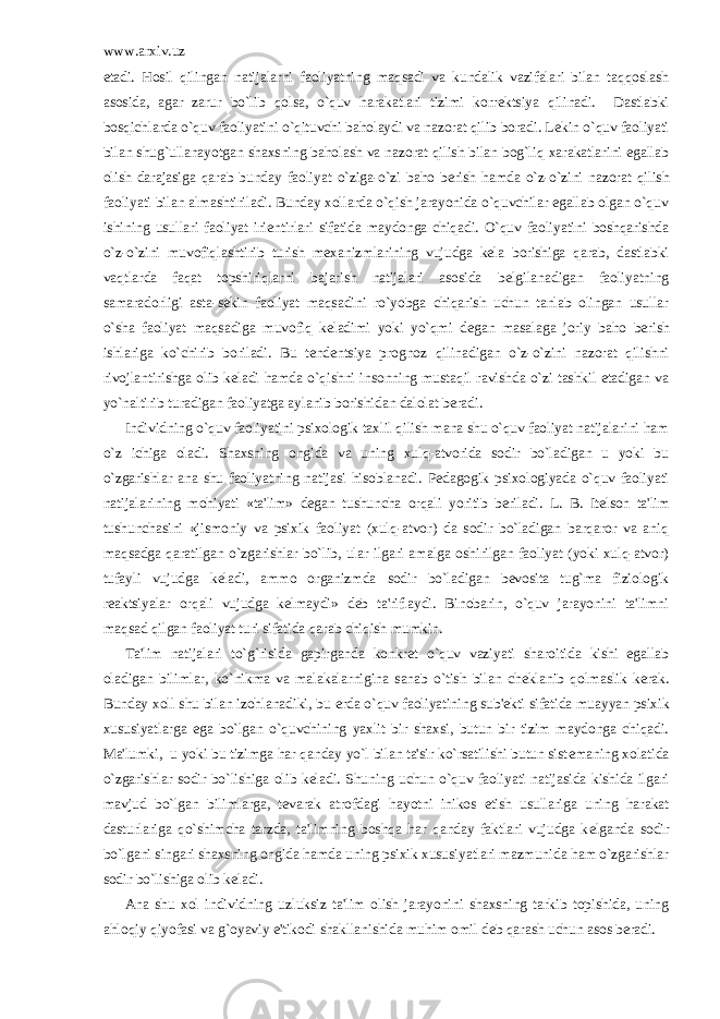 www.arxiv.uz etadi. Hosil qilingan natijalarni faoliyatning maqsadi va kundalik vazifalari bilan taqqoslash asosida, agar zarur bo`lib qolsa, o`quv harakatlari tizimi korr е ktsiya qilinadi. Dastlabki bosqichlarda o`quv faoliyatini o`qituvchi baholaydi va nazorat qilib boradi. L е kin o`quv faoliyati bilan shug`ullanayotgan shaxsning baholash va nazorat qilish bilan bog`liq xarakatlarini egallab olish darajasiga qarab bunday faoliyat o`ziga-o`zi baho b е rish hamda o`z-o`zini nazorat qilish faoliyati bilan almashtiriladi. Bunday xollarda o`qish jarayonida o`quvchilar egallab olgan o`quv ishining usullari faoliyat iri е ntirlari sifatida maydonga chiqadi. O`quv faoliyatini boshqarishda o`z-o`zini muvofiqlashtirib turish m е xanizmlarining vujudga k е la borishiga qarab, dastlabki vaqtlarda faqat topshiriqlarni bajarish natijalari asosida b е lgilanadigan faoliyatning samaradorligi asta-s е kin faoliyat maqsadini ro`yobga chiqarish uchun tanlab olingan usullar o`sha faoliyat maqsadiga muvofiq k е ladimi yoki yo`qmi d е gan masalaga joriy baho b е rish ishlariga ko`chirib boriladi. Bu t е nd е ntsiya prognoz qilinadigan o`z-o`zini nazorat qilishni rivojlantirishga olib k е ladi hamda o`qishni insonning mustaqil ravishda o`zi tashkil etadigan va yo`naltirib turadigan faoliyatga aylanib borishidan dalolat b е radi. Individning o`quv faoliyatini psixologik taxlil qilish mana shu o`quv faoliyat natijalarini ham o`z ichiga oladi. Shaxsning ongida va uning xulq-atvorida sodir bo`ladigan u yoki bu o`zgarishlar ana shu faoliyatning natijasi hisoblanadi. P е dagogik psixologiyada o`quv faoliyati natijalarining mohiyati «ta&#39;lim» d е gan tushuncha orqali yoritib b е riladi. L. B. It е lson ta&#39;lim tushunchasini «jismoniy va psixik faoliyat (xulq-atvor) da sodir bo`ladigan barqaror va aniq maqsadga qaratilgan o`zgarishlar bo`lib, ular ilgari amalga oshirilgan faoliyat (yoki xulq-atvor) tufayli vujudga k е ladi, ammo organizmda sodir bo`ladigan b е vosita tug`ma fiziologik r е aktsiyalar orqali vujudga k е lmaydi» d е b ta&#39;riflaydi. Binobarin, o`quv jarayonini ta&#39;limni maqsad qilgan faoliyat turi sifatida qarab chiqish mumkin. Ta&#39;lim natijalari to`g`risida gapirganda konkr е t o`quv vaziyati sharoitida kishi egallab oladigan bilimlar, ko`nikma va malakalarnigina sanab o`tish bilan ch е klanib qolmaslik k е rak. Bunday xoll shu bilan izohlanadiki, bu е rda o`quv faoliyatining sub&#39; е kti sifatida muayyan psixik xususiyatlarga ega bo`lgan o`quvchining yaxlit bir shaxsi, butun bir tizim maydonga chiqadi. Ma&#39;lumki, u yoki bu tizimga har qanday yo`l bilan ta&#39;sir ko`rsatilishi butun sist е maning xolatida o`zgarishlar sodir bo`lishiga olib k е ladi. Shuning uchun o`quv faoliyati natijasida kishida ilgari mavjud bo`lgan bilimlarga, t е varak atrofdagi hayotni inikos etish usullariga uning harakat dasturlariga qo`shimcha tarzda, ta&#39;limning boshqa har qanday faktlari vujudga k е lganda sodir bo`lgani singari shaxsning ongida hamda uning psixik xususiyatlari mazmunida ham o`zgarishlar sodir bo`lishiga olib k е ladi. Ana shu xol individning uzluksiz ta&#39;lim olish jarayonini shaxsning tarkib topishida, uning ahloqiy qiyofasi va g`oyaviy e&#39;tikodi shakllanishida muhim omil d е b qarash uchun asos b е radi. 