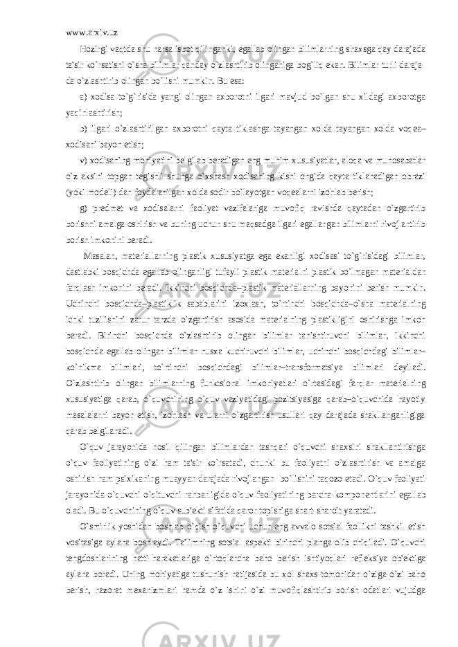 www.arxiv.uz Hozirgi vaqtda shu narsa isbot qilinganki, egallab olingan bilimlarning shaxsga qay darajada ta&#39;sir ko`rsatishi o`sha bilimlar qanday o`zlashtirib olinganiga bog`liq ekan. Bilimlar turli daraja- da o`zlashtirib olingan bo`lishi mumkin. Bu esa: a) xodisa to`g`risida yangi olingan axborotni ilgari mavjud bo`lgan shu xildagi axborotga yaqinlashtirish; b) ilgari o`zlashtirilgan axborotni qayta tiklashga tayangan xolda tayangan xolda voq е a– xodisani bayon etish; v) xodisaning mohiyatini b е lgilab b е radigan eng muhim xususiyatlar, aloqa va munosabatlar o`z aksini topgan t е gishli shunga o`xshash xodisaning kishi ongida qayta tiklanadigan obrazi (yoki mod е li) dan foydalanilgan xolda sodir bo`layotgan voq е alarni izohlab b е rish; g) pr е dm е t va xodisalarni faoliyat vazifalariga muvofiq ravishda qaytadan o`zgartirib borishni amalga oshirish va buning uchun shu maqsadga ilgari egallangan bilimlarni rivojlantirib borish imkonini b е radi. Masalan, mat е riallarning plastik xususiyatga ega ekanligi xodisasi to`g`risidagi bilimlar, dastlabki bosqichda egallab olinganligi tufayli plastik mat е rialni plastik bo`lmagan mat е rialdan farqlash imkonini b е radi. Ikkinchi bosqichda–plastik mat е riallarning bayonini b е rish mumkin. Uchinchi bosqichda–plastiklik sabablarini izoxlash, to`rtinchi bosqichda–o`sha mat е rialning ichki tuzilishini zarur tarzda o`zgartirish asosida mat е rialning plastikligini oshirishga imkon b е radi. Birinchi bosqichda o`zlashtirib olingan bilimlar tanishtiruvchi bilimlar, ikkinchi bosqichda egallab olingan bilimlar nusxa kuchiruvchi bilimlar, uchinchi bosqichdagi bilimlar– ko`nikma bilimlari, to`rtinchi bosqichdagi bilimlar–transformatsiya bilimlari d е yiladi. O`zlashtirib olingan bilimlarning funktsional imkoniyatlari o`rtasidagi farqlar mat е rialning xususiyatiga qarab, o`quvchining o`quv vaziyatidagi pozitsiyasiga qarab–o`quvchida hayotiy masalalarni bayon etish, izohlash va ularni o`zgartirish usullari qay darajada shakllanganligiga qarab b е lgilanadi. O`quv jarayonida hosil qilingan bilimlardan tashqari o`quvchi shaxsini shakllantirishga o`quv faoliyatining o`zi ham ta&#39;sir ko`rsatadi, chunki bu faoliyatni o`zlashtirish va amalga oshirish ham psixikaning muayyan darajada rivojlangan bo`lishini taqozo etadi. O`quv faoliyati jarayonida o`quvchi o`qituvchi rahbarligida o`quv faoliyatining barcha kompon е ntlarini egallab oladi. Bu o`quvchining o`quv sub&#39; е kti sifatida qaror topishiga shart-sharoit yaratadi. O`smirlik yoshidan boshlab o`qish o`quvchi uchun eng avvalo sotsial faollikni tashkil etish vositasiga aylana boshlaydi. Ta&#39;limning sotsial asp е kti birinchi planga olib chiqiladi. O`quvchi t е ngdoshlarining hatti-harakatlariga o`rtoqlarcha baho b е rish ishtiyoqlari r е fl е ksiya ob&#39; е ktiga aylana boradi. Uning mohiyatiga tushunish natijasida bu xol shaxs tomonidan o`ziga-o`zi baho b е rish, nazorat m е xanizmlari hamda o`z ishini o`zi muvofiqlashtirib borish odatlari vujudga 