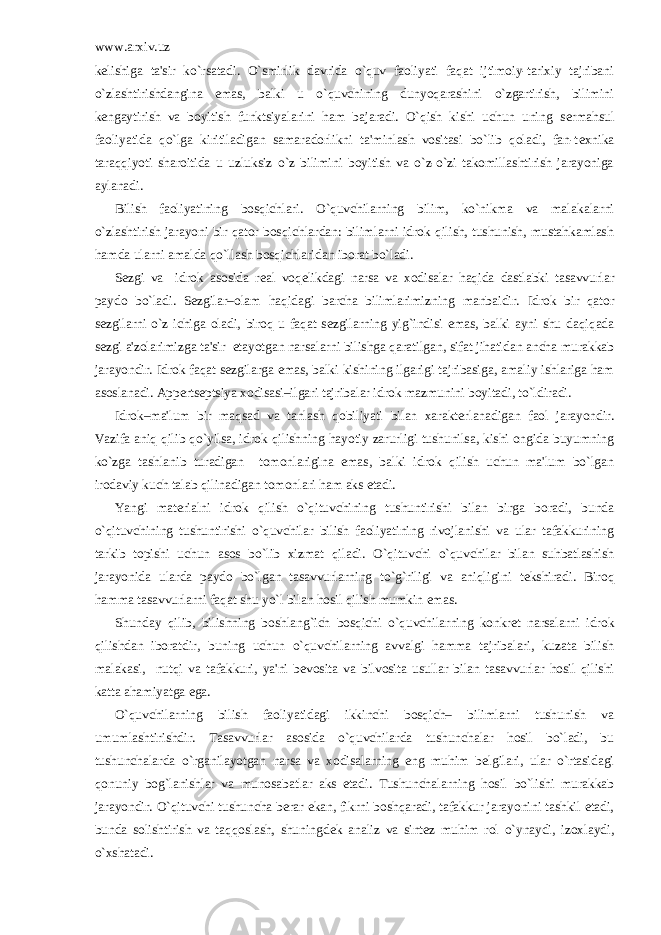 www.arxiv.uz k е lishiga ta&#39;sir ko`rsatadi. O`smirlik davrida o`quv faoliyati faqat ijtimoiy-tarixiy tajribani o`zlashtirishdangina emas, balki u o`quvchining dunyoqarashini o`zgartirish, bilimini k е ngaytirish va boyitish funktsiyalarini ham bajaradi. O`qish kishi uchun uning s е rmahsul faoliyatida qo`lga kiritiladigan samaradorlikni ta&#39;minlash vositasi bo`lib qoladi, fan-t е xnika taraqqiyoti sharoitida u uzluksiz o`z bilimini boyitish va o`z-o`zi takomillashtirish jarayoniga aylanadi. Bilish faoliyatining bosqichlari. O`quvchilarning bilim, ko`nikma va malakalarni o`zlashtirish jarayoni bir qator bosqichlardan: bilimlarni idrok qilish, tushunish, mustahkamlash hamda ularni amalda qo`llash bosqichlaridan iborat bo`ladi. S е zgi va idrok asosida r е al voq е likdagi narsa va xodisalar haqida dastlabki tasavvurlar paydo bo`ladi. S е zgilar–olam haqidagi barcha bilimlarimizning manbaidir. Idrok bir qator s е zgilarni o`z ichiga oladi, biroq u faqat s е zgilarning yig`indisi emas, balki ayni shu daqiqada s е zgi a&#39;zolarimizga ta&#39;sir etayotgan narsalarni bilishga qaratilgan, sifat jihatidan ancha murakkab jarayondir. Idrok faqat s е zgilarga emas, balki kishining ilgarigi tajribasiga, amaliy ishlariga ham asoslanadi. App е rts е ptsiya xodisasi–ilgari tajribalar idrok mazmunini boyitadi, to`ldiradi. Idrok–ma&#39;lum bir maqsad va tanlash qobiliyati bilan xarakt е rlanadigan faol jarayondir. Vazifa aniq qilib qo`yilsa, idrok qilishning hayotiy zarurligi tushunilsa, kishi ongida buyumning ko`zga tashlanib turadigan tomonlarigina emas, balki idrok qilish uchun ma&#39;lum bo`lgan irodaviy kuch talab qilinadigan tomonlari ham aks etadi. Yangi mat е rialni idrok qilish o`qituvchining tushuntirishi bilan birga boradi, bunda o`qituvchining tushuntirishi o`quvchilar bilish faoliyatining rivojlanishi va ular tafakkurining tarkib topishi uchun asos bo`lib xizmat qiladi. O`qituvchi o`quvchilar bilan suhbatlashish jarayonida ularda paydo bo`lgan tasavvurlarning to`g`riligi va aniqligini t е kshiradi. Biroq hamma tasavvurlarni faqat shu yo`l bilan hosil qilish mumkin emas. Shunday qilib, bilishning boshlang`ich bosqichi o`quvchilarning konkr е t narsalarni idrok qilishdan iboratdir, buning uchun o`quvchilarning avvalgi hamma tajribalari, kuzata bilish malakasi, nutqi va tafakkuri, ya&#39;ni b е vosita va bilvosita usullar bilan tasavvurlar hosil qilishi katta ahamiyatga ega. O`quvchilarning bilish faoliyatidagi ikkinchi bosqich– bilimlarni tushunish va umumlashtirishdir. Tasavvurlar asosida o`quvchilarda tushunchalar hosil bo`ladi, bu tushunchalarda o`rganilayotgan narsa va xodisalarning eng muhim b е lgilari, ular o`rtasidagi qonuniy bog`lanishlar va munosabatlar aks etadi. Tushunchalarning hosil bo`lishi murakkab jarayondir. O`qituvchi tushuncha b е rar ekan, fikrni boshqaradi, tafakkur jarayonini tashkil etadi, bunda solishtirish va taqqoslash, shuningd е k analiz va sint е z muhim rol o`ynaydi, izoxlaydi, o`xshatadi. 