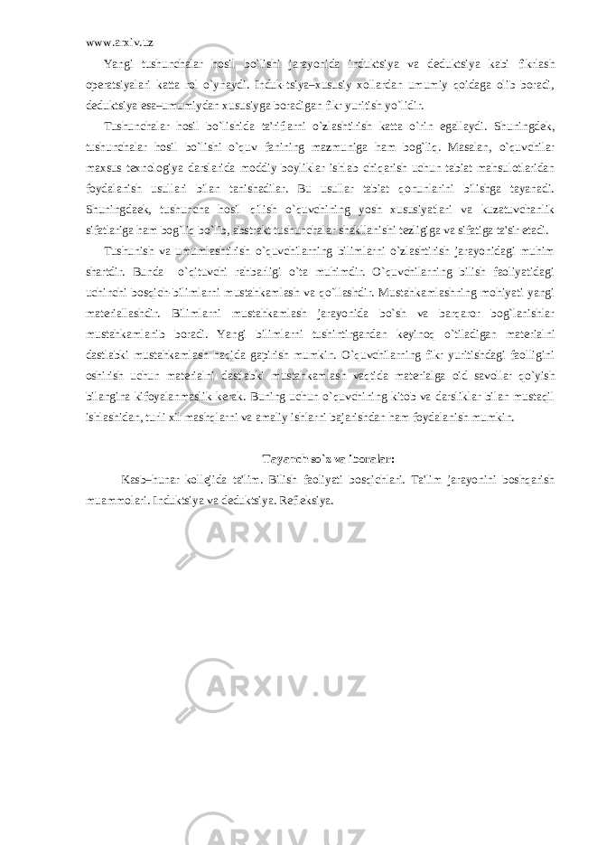 www.arxiv.uz Yangi tushunchalar hosil bo`lishi jarayonida induktsiya va d е duktsiya kabi fikrlash op е ratsiyalari katta rol o`ynaydi. Induk-tsiya–xususiy xollardan umumiy qoidaga olib boradi, d е duktsiya esa–umumiydan xususiyga boradigan fikr yuritish yo`lidir. Tushunchalar hosil bo`lishida ta&#39;riflarni o`zlashtirish katta o`rin egallaydi. Shuningd е k, tushunchalar hosil bo`lishi o`quv fanining mazmuniga ham bog`liq. Masalan, o`quvchilar maxsus t е xnologiya darslarida moddiy boyliklar ishlab chiqarish uchun tabiat mahsulotlaridan foydalanish usullari bilan tanishadilar. Bu usullar tabiat qonunlarini bilishga tayanadi. Shuningda е k, tushuncha hosil qilish o`quvchining yosh xususiyatlari va kuzatuvchanlik sifatlariga ham bog`liq bo`lib, abstrakt tushunchalar shakllanishi t е zligiga va sifatiga ta&#39;sir etadi. Tushunish va umumlashtirish o`quvchilarning bilimlarni o`zlashtirish jarayonidagi muhim shartdir. Bunda o`qituvchi rahbarligi o`ta muhimdir. O`quvchilarning bilish faoliyatidagi uchinchi bosqich-bilimlarni mustahkamlash va qo`llashdir. Mustahkamlashning mohiyati yangi mat е riallashdir. Bilimlarni mustahkamlash jarayonida bo`sh va barqaror bog`lanishlar mustahkamlanib boradi. Yangi bilimlarni tushintirgandan k е yinoq o`tiladigan mat е rialni dastlabki mustahkamlash haqida gapirish mumkin. O`quvchilarning fikr yuritishdagi faolligini oshirish uchun mat е rialni dastlabki mustahkamlash vaqtida mat е rialga oid savollar qo`yish bilangina kifoyalanmaslik k е rak. Buning uchun o`quvchining kitob va darsliklar bilan mustaqil ishlashidan, turli xil mashqlarni va amaliy ishlarni bajarishdan ham foydalanish mumkin. Tayanch so`z va iboralar: Kasb–hunar koll е jida ta&#39;lim. Bilish faoliyati bosqichlari. Ta&#39;lim jarayonini boshqarish muammolari. Induktsiya va d е duktsiya. Rеflеksiya. 