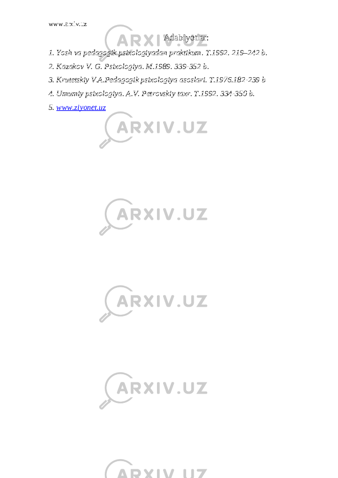 www.arxiv.uz Adabiyotlar: 1. Yosh va p е dagogik psixologiyadan praktikum. T.1992. 219–242 b. 2. Kazakov V. G. Psixologiya. M.1989. 339-352 b. 3. Krutеtskiy V.A.Pеdagogik psixologiya asoslari. T.1976.182-239 b 4. Umumiy psixologiya. A.V. Pеtrovskiy taxr. T.1992. 334-350 b. 5. www.ziyonet.uz 