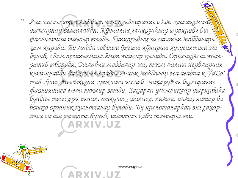 • Ана шу аглюкон моддасп глнкозидларнннг одам организ мига таъсирпнп белгплайдп. Кўпчплик гликозидлар юракнивг вш фаолиятига таъсир этади. Глнкозидларга сапонин моддалари ҳам киради. Бу модда совунга ўхшаш кўпириш хусуснятига эга булиб, одам органиэмига ёмон таъсир қиладп. Организмни тит- ратиб юборадя. Ошловчи моддалар эса, таъм билнш нервлариня китпклайди вабуриштпради. Аччик моддалар эса аеабна к.ЎаЕа&#34; тиб сўлак ва ошкозон суюклиги ишлаб чиқарувчи безларнинг фаолиятига ёмон таъсир этади. Заҳарли усимликлар таркибида бундан ташкари синил, откулок, филикс, лямои, олма, янтар ва бошқа органик кислоталар булади. Бу кислоталардан энг заҳар- лпсн синил кислота бўлиб, аглютин каби таъсирга эга. www.arxiv.uz 