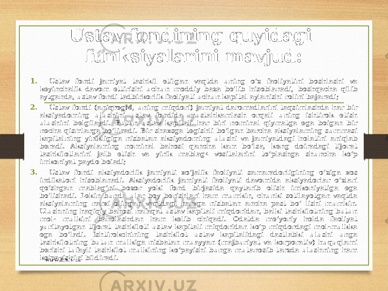 Ustav fondining quyidagi funksiyalarini mavjud: 1. Ustav fondi jamiyat tashkil etilgan vaqtda uning o‘z faoliyatini boshlashi va keyinchalik davom ettirishi uchun moddiy baza bo&#39;lib hisoblanadi, boshqacha qilib aytganda, ustav fondi tadbirkorlik faoliyati uchun kapital aylanishi rolini bajaradi; 2. Ustav fondi (aniqrogM, uning miqdori) jamiyat daromadlarini taqsimlashda har bir aksiyadoming ulushini ustav fondida mustahkamlash orqali uning ishtirok etish ulushini belgilaydi. Butun ustav kapitali har biri nominal qiymatga ega boigan bir necha qismlarga bo‘linadi. Bir shaxsga tegishli bo‘lgan barcha aksiyalaming summasi kapitalning yirikligiga nisbatan aksiyadoming ulushi va jamiyatdagi holatini aniqlab beradi. Aksiyalaming nominal bahosi qancha kam bo‘lsa, keng doiradagi tijorat tashkilotlarini jalb etish va yirik mablag 4 vositalarini to‘plashga shuncha ko‘p imkoniyat paydo boiadi; 3. Ustav fondi aksiyadorlik jamiyati xo‘jalik faoliyati samaradorligining o‘ziga xos indikatori hisoblanadi. Aksiyadorlik jamiyati faoliyati davomida aksiyadorlar o‘zlari qo‘shgan mablag‘ni bozor yoki fond birjasida qaytarib olish imkoniyatiga ega bo&#39;lishadi. Lekin bunda ular boy berishlari ham mumkin, chunki sotilayotgan vaqtda aksiyalaming narxi olingan vaqtdagi narxga nisbatan ancha past bo‘ lishi mumkin. Ulushning haqiqiy bahosi nafaqat ustav kapitali miqdoridan, balki tashkilotning butun mol- mulkini baholashdan ham kelib chiqadi. Odatda me’yoriy holda faoliyat yuritayotgan tijorat tashkiloti ustav kapitali miqdoridan ko‘p miqdordagi mol-mulkka ega bo‘ladi. Ishtirokchining tashkilot ustav kapitalidagi dastlabki ulushi unga tashkilotning butun mulkiga nisbatan muayyan (majburiyat va korporativ) huquqlami berishi tufayli tashkilot mulkining ko‘payishi bunga mutanosib tarzda ulushning ham ko&#39;payishini bildiradi. www.arxiv.uz 