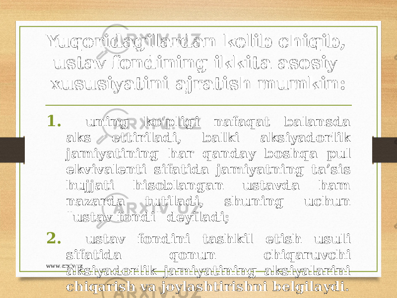 Yuqoridagilardan kelib chiqib, ustav fondining ikkita asosiy xususiyatini ajratish mumkin: 1. uning ko‘pligi nafaqat balansda aks ettiriladi, balki aksiyadorlik jamiyatining har qanday boshqa pul ekvivalenti sifatida jamiyatning ta’sis hujjati hisoblangan ustavda ham nazarda tutiladi, shuning uchun &#34;ustav fondi&#34; deyiladi; 2. ustav fondini tashkil etish usuli sifatida qonun chiqaruvchi aksiyadorlik jamiyatining aksiyalarini chiqarish va joylashtirishni belgilaydi.www.arxiv.uz 