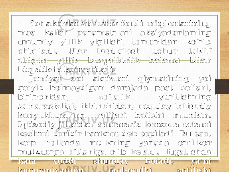 Sof aktivlar va ustav fondi miqdorlarining mos kelish parametrlari aksiyadorlaming umumiy yillik yigilishi tomonidan ko‘rib chiqiladi. Ular tasdiqlash uchun taklif etilgan yillik buxgalterlik balansi bilan birgalikda ko‘rsatiladi. Jamiyat sof aktivlari qiymatining yoi qo‘yib boimaydigan darajada past boiishi, birinchidan, xo‘jalik yuritishning samarasizligi, ikkinchidan, noqulay iqtisodiy konyukturaning natijasi boiishi mumkin. Iqtisodiy jihatdan samarasiz korxona ertami kechmi baribir bankrot deb topiladi. Bu esa, ko‘p hollarda mulkning yanada omilkor mulkdorga o‘tishiga olib keladi. Tugatishda ham xuddi shunday boiadi, ya’ni kompaniyaning mol-mulki sotilishi natijasida ushbu mol-mulkni foydali maqsadga yo‘naltiruvchi yangi mulkdor paydo boiadi. www.arxiv.uz 