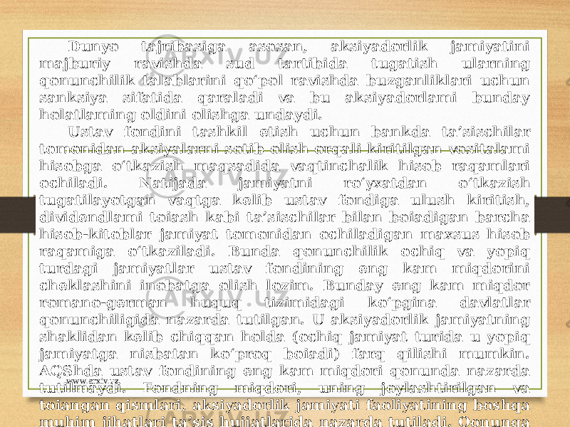 Dunyo tajribasiga asosan, aksiyadorlik jamiyatini majburiy ravishda sud tartibida tugatish ularning qonunchilik talablarini qo‘pol ravishda buzganliklari uchun sanksiya sifatida qaraladi va bu aksiyadorlami bunday holatlaming oldini olishga undaydi. Ustav fondini tashkil etish uchun bankda ta’sischilar tomonidan aksiyalarni sotib olish orqali kiritilgan vositalami hisobga o‘tkazish maqsadida vaqtinchalik hisob raqamlari ochiladi. Natijada jamiyatni ro‘yxatdan o‘tkazish tugatilayotgan vaqtga kelib ustav fondiga ulush kiritish, dividendlami toiash kabi ta’sischilar bilan boiadigan barcha hisob-kitoblar jamiyat tomonidan ochiladigan maxsus hisob raqamiga o‘tkaziladi. Bunda qonunchilik ochiq va yopiq turdagi jamiyatlar ustav fondining eng kam miqdorini cheklashini inobatga olish lozim. Bunday eng kam miqdor romano-german huquq tizimidagi ko‘pgina davlatlar qonunchiligida nazarda tutilgan. U aksiyadorlik jamiyatning shaklidan kelib chiqqan holda (ochiq jamiyat turida u yopiq jamiyatga nisbatan ko‘proq boiadi) farq qilishi mumkin. AQShda ustav fondining eng kam miqdori qonunda nazarda tutilmaydi. Fondning miqdori, uning joylashtirilgan va toiangan qismlari, aksiyadorlik jamiyati faoliyatining boshqa muhim jihatlari ta’sis hujjatlarida nazarda tutiladi. Qonunga asosan, agar qonunchilikda boshqacha holat nazarda tutilmagan boisa, ta’sis hujjatlarida belgilangan ustav fondini shakllantirish jamiyat davlat ro‘yxatidan o‘tgan kundan boshlab bir yildan oshmasligi kerak. www.arxiv.uz 