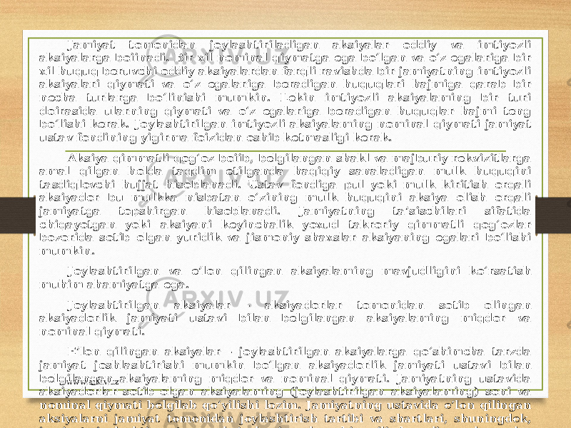 Jamiyat tomonidan joylashtiriladigan aksiyalar oddiy va imtiyozli aksiyalarga boiinadi. Bir xil nominal qiymatga ega bo‘lgan va o‘z egalariga bir xil huquq beruvchi oddiy aksiyalardan farqli ravishda bir jamiyatning imtiyozli aksiyalari qiymati va o‘z egalariga beradigan huquqlari hajmiga qarab bir necha turlarga bo‘linishi mumkin. Lekin imtiyozli aksiyalaming bir turi doirasida ularning qiymati va o‘z egalariga beradigan huquqlar hajmi teng bo‘lishi kerak. Joylashtirilgan imtiyozli aksiyalaming nominal qiymati jamiyat ustav fondining yigirma foizidan oshib ketmasligi kerak. Aksiya qimmatli qog‘oz boiib, belgilangan shakl va majburiy rekvizitlarga amal qilgan holda taqdim etilganda haqiqiy sanaladigan mulk huquqini tasdiqlovchi hujjat hisoblanadi. Ustav fondiga pul yoki mulk kiritish orqali aksiyador bu mulkka nisbatan o‘zining mulk huquqini aksiya olish orqali jamiyatga topshirgan hisoblanadi. Jamiyatning ta’sischilari sifatida chiqayotgan yoki aksiyani keyinchalik yoxud takroriy qimmatli qog‘ozlar bozorida sotib olgan yuridik va jismoniy shaxslar aksiyaning egalari bo‘lishi mumkin. Joylashtirilgan va e’lon qilingan aksiyalaming mavjudligini ko‘rsatish muhim ahamiyatga ega. Joylashtirilgan aksiyalar - aksiyadorlar tomonidan sotib olingan aksiyadorlik jamiyati ustavi bilan belgilangan aksiyalaming miqdor va nominal qiymati. E’lon qilingan aksiyalar - joylashtirilgan aksiyalarga qo‘shimcha tarzda jamiyat joshlashtirishi mumkin bo‘lgan aksiyadorlik jamiyati ustavi bilan belgilangan aksiyalaming miqdor va nominal qiymati. Jamiyatning ustavida aksiyadorlar sotib olgan aksiyalaming (joylashtirilgan aksiyalaming) soni va nominal qiymati belgilab qo‘yilishi lozim. Jamiyatning ustavida e’lon qilingan aksiyalarni jamiyat tomonidan joylashtirish tartibi va shartlari, shuningdek, jamiyat joylashtirayotgan aksiyalaming har bir xili beradigan huquqlar belgilab qo‘yilishi mumkin. Ko‘rsatib o‘tilgan qoidalar ustavda boMmasa, jamiyat ana shunday xildagi qo‘shimcha aksiyalarni joylashtirishga haqli emas. Fikrimizcha, joylashtirilgan aksiyalar dastlabki ustav fondini shakllantirish uchun moijallangan bo‘lsa, e’lon qilingan aksiyalar ustav fondini ko‘paytirish maqsadini ko‘zlaydi. www.arxiv.uz 