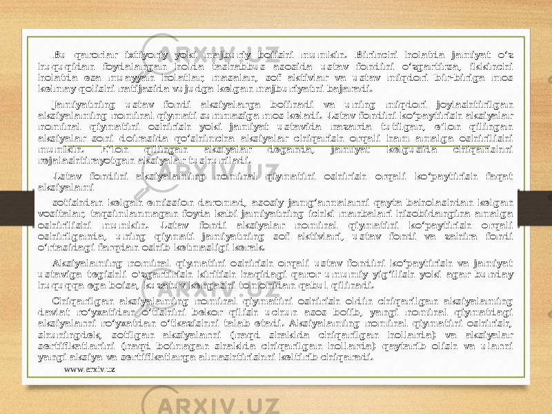 Bu qarorlar ixtiyoriy yoki majburiy boiishi mumkin. Birinchi holatda jamiyat o‘z huquqidan foydalangan holda tashabbus asosida ustav fondini o‘zgartirsa, ikkinchi holatda esa muayyan holatlar, masalan, sof aktivlar va ustav miqdori bir-biriga mos kelmay qolishi natijasida vujudga kelgan majburiyatni bajaradi. Jamiyatning ustav fondi aksiyalarga boiinadi va uning miqdori joylashtirilgan aksiyalaming nominal qiymati summasiga mos keladi. Ustav fondini ko‘paytirish aksiyalar nominal qiymatini oshirish yoki jamiyat ustavida nazarda tutilgan, e’lon qilingan aksiyalar soni doirasida qo‘shimcha aksiyalar chiqarish orqali ham amalga oshirilishi mumkin. E’lon qilingan aksiyalar deganda, jamiyat kelgusida chiqarishni rejalashtirayotgan aksiyalar tushuniladi. Ustav fondini aksiyalaming nominal qiymatini oshirish orqali ko‘paytirish faqat aksiyalami sotishdan kelgan emission daromad, asosiy jamg‘armalarni qayta baholashdan kelgan vositalar, taqsimlanmagan foyda kabi jamiyatning ichki manbalari hisobidangina amalga oshirilishi mumkin. Ustav fondi aksiyalar nominal qiymatini ko‘paytirish orqali oshirilganda, uning qiymati jamiyatning sof aktivlari, ustav fondi va zahira fondi o‘rtasidagi farqdan oshib ketmasligi kerak. Aksiyalaming nominal qiymatini oshirish orqali ustav fondini ko‘paytirish va jamiyat ustaviga tegishli o&#39;zgartirish kiritish haqidagi qaror umumiy yig‘ilish yoki agar bunday huquqqa ega boisa, kuzatuv kengashi tomonidan qabul qilinadi. Chiqarilgan aksiyalaming nominal qiymatini oshirish oldin chiqarilgan aksiyalaming davlat ro‘yxatidan o‘tishini bekor qilish uchun asos boiib, yangi nominal qiymatdagi aksiyalarni ro‘yxatdan o‘tkazishni talab etadi. Aksiyalaming nominal qiymatini oshirish, shuningdek, sotilgan aksiyalarni (naqd shaklda chiqarilgan hollarda) va aksiyalar sertifikatlarini (naqd boimagan shaklda chiqarilgan hollarda) qaytarib olish va ularni yangi aksiya va sertifikatlarga almashtirishni keltirib chiqaradi. www.arxiv.uz 