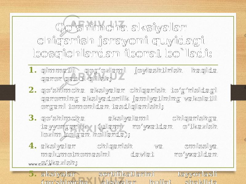 Qo‘shimcha aksiyalar chiqarish jarayoni quyidagi bosqichlardan iborat bo`ladi: 1. qimmatli qog‘ozlami joylashtirish haqida qaror qabul qilish; 2. qo‘shimcha aksiyalar chiqarish to‘g‘risidagi qarorning aksiyadorlik jamiyatining vakolatli organi tomonidan tasdiqlanishi; 3. qo‘shimcha aksiyalami chiqarishga tayyorgarlik (ulami ro‘yxatdan o‘tkazish lozim boigan hollarda); 4. aksiyalar chiqarish va emissiya maiumotnomasini davlat ro‘yxatidan o‘tkazish; 5. aksiyalar sertifikatlarini tayyorlasli (qo‘shimcha aksiyalar hujjat shaklida chiqarilgan hollarda);www.arxiv.uz 