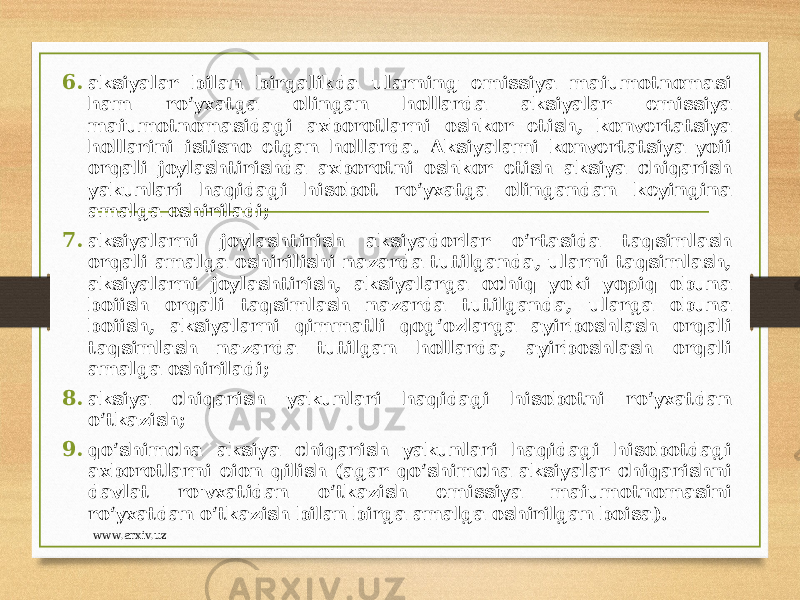 6. aksiyalar bilan birgalikda ularning emissiya maiumotnomasi ham ro‘yxatga olingan hollarda aksiyalar emissiya maiumotnomasidagi axborotlarni oshkor etish, konvertatsiya hollarini istisno etgan hollarda. Aksiyalami konvertatsiya yoii orqali joylashtirishda axborotni oshkor etish aksiya chiqarish yakunlari haqidagi hisobot ro‘yxatga olingandan keyingina amalga oshiriladi; 7. aksiyalarni joylashtirish aksiyadorlar o‘rtasida taqsimlash orqali amalga oshirilishi nazarda tutilganda, ularni taqsimlash, aksiyalarni joylashtirish, aksiyalarga ochiq yoki yopiq obuna boiish orqali taqsimlash nazarda tutilganda, ularga obuna boiish, aksiyalarni qimmatli qog‘ozlarga ayirboshlash orqali taqsimlash nazarda tutilgan hollarda, ayirboshlash orqali amalga oshiriladi; 8. aksiya chiqarish yakunlari haqidagi hisobotni ro‘yxatdan o‘tkazish; 9. qo‘shimcha aksiya chiqarish yakunlari haqidagi hisobotdagi axborotlarni eion qilish (agar qo‘shimcha aksiyalar chiqarishni davlat ro&#39;vxatidan o‘tkazish emissiya maiumotnomasini ro‘yxatdan o‘tkazish bilan birga amalga oshirilgan boisa). www.arxiv.uz 