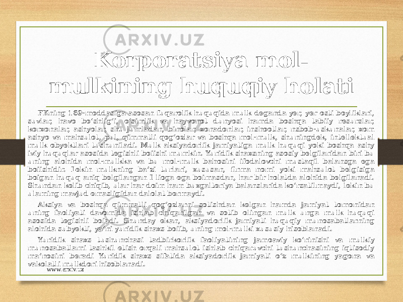 Korporatsiya mol- mulkining huquqiy holati FKning 169-moddasiga asosan fuqarolik huquqida mulk deganda yer, yer osti boyliklari, suvlar, havo bo‘shlig‘i, o‘simlik va hayvonot dunyosi hamda boshqa tabiiy resurslar, korxonalar, ashyolar, shu jumladan, binolar, xonadonlar, inshootlar, nsbob-uskunalar, xom ashyo va mahsulot, pul, qimmatli qog‘ozlar va boshqa mol-mulk, shuningdek, intellektual mulk obyektlari tushuniladi. Mulk aksiyadorlik jamiyatiga mulk huquqi yoki boshqa ashy iviy huquqlar asosida tegishli boiishi mumkin. Yuridik shaxsning asosiy belgilaridan biri bu uning alohida mol-mulkka va bu mol-mulk bahosini ifodalovchi mustaqil balansga ega boiishidir. Lekin mulkning ba’zi turlari, xususan, firma nomi yoki mahsulot belgisiga boigan huquq aniq belgilangan I lioga ega boimasdan, har bir holatda alohida belgilanadi. Shundan kelib chiqib, ular har doim ham buxgalteriya balanslarida ko‘rsatilmaydi, lekin bu ulaming mavjud emasligidan dalolat bermaydi. Aksiya va boshqa qimmatli qog‘ozlarni sotishdan kelgan hamda jamiyat tomonidan uning faoliyati davomida ishlab chiqarilgan va sotib olingan mulk unga mulk huquqi asosida tegishli boiadi. Shunday ekan, aksiyadorlik jamiyati huquqiy munosabatlarning alohida subyekti, ya’ni yuridik shaxs boiib, uning mol-mulki xususiy hisoblanadi. Yuridik shaxs tushunchasi tadbirkorlik faoliyatining jamoaviy ko‘rinishi va mulkiy munosabatlami tashkil etish orqali mahsulot ishlab chiqaruvchi tushunchasining iqtisodiy ma’nosini beradi Yuridik shaxs sifatida aksiyadorlik jamiyati o‘z mulkining yagona va vakolatli mulkdori hisoblanadi. www.arxiv.uz 