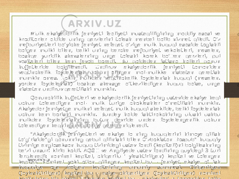 Mulk aksiyadorlik jamiyati faoliyati mustaqilligining moddiy asosi va kreditorlar oldida uning qarzlarini toiash manbai boiib xizmat qiladi. 0‘z majburiyatlari bo‘yicha jamiyat nafaqat o‘ziga mulk huquqi asosida tegishli boigan mulki bilan, balki uning barcha majburiyat vakolatlari, masalan, boshqa yuridik shaxslarning unga toiashi kerak bo&#39;Iran qarzlari, pul vositalari bilan ham javob beradi. Bu qoidadan istisno hollari qonun hujjatlarida bclgilanadi. Undiruv aksiyadorlik jamiyati tomonidan vaqtinchalik foydalanish uchun olingan mol-mulkka nisbatan qaratish mumkin emas. Lekin mulkdan vaqtinchalik foydalanish huquqi (masalan. yerdan foydalanish) boshqa shaxsga o‘tkaziladigan huquq boisa, unga nisbatan undiruv qaratilishi mumkin. Qonunchilik hujjatlari va aksiyadorlik jamiyatining ustavida aksiya haqi uchun toianadigan mol- mulk turiga cheklashlar o‘matilishi mumkin. Aksiyador jamiyatga mulkni nafaqat mulk huquqi shaklida, balki foydalanish uchun ham berishi mumkin. Bunday holda ishtirokchining ulushi ushbu mulkdan foydalanishning butun davrida undan foydalanganlik uchun toianadigan haqning miqdoriga qarab aniqlanadi. &#34;Aksiyadorlik jamiyatlari va aksiya lo ning huquqlarini himoya qilish to‘g‘risida&#34;gi qonunning qabul qilinishi bilan 0‘zbekiston Respub&#34; huquqiy tizimiga anglosakson huquq tizimidagi ustav fondi (kapitali)ni belgilashning ba’zi unsur! kirib keldi. AQSH va Angliyada ustav fondining quyidagi 3 turi farqlanadi: nominal kapital, chiqarilu &#39; yiashtirilgan) kapital va toiangan kapital. Nominal yoki e’lon qilingan kapital bu - jamiyat aksiya c! ish huquqiga ega boigan kapitalning umumiy summasi. Chiqarilgan (joylashtirilgan) kapital bu - asiya chiqarilgan (joylashtirilgan) nominal kapitalning bir qismi. Toiangan kapital bu - aksiyador&#39; r tomonidan toiiq toiangan chiqarilgan (joylashtirilgan) kapitalning bir qismi. www.arxiv.uz 