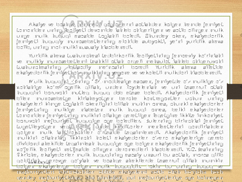 Aksiya va boshqa qimmatli qog‘ozlarni sotishdan kelgan hamda jamiyat tomonidan uning faoliyati davomida ishlab chiqarilgan va sotib olingan mulk unga mulk huquqi asosida tegishli boiadi. Shunday ekan, aksiyadorlik jamiyati huquqiy munosabatlarning alohida subyekti, ya’ni yuridik shaxs boiib, uning mol-mulki xususiy hisoblanadi. Yuridik shaxs tushunchasi tadbirkorlik faoliyatining jamoaviy ko‘rinishi va mulkiy munosabatlami tashkil etish orqali mahsulot ishlab chiqaruvchi tushunchasining iqtisodiy ma’nosini beradi Yuridik shaxs sifatida aksiyadorlik jamiyati o‘z mulkining yagona va vakolatli mulkdori hisoblanadi. Mulk huquqini FKning 164-moddasiga asosan, jamiyatda o‘z mulkiga o‘z xohishiga ko‘ra egalik qilish, undan foydalanish va uni tasarruf etish huquqini beruvchi mutlaq huquq deb atasa boiadi. Aksiyadorlik jamiyati bilan munosabatga kirishayotgan barcha kontragentlar uchun uning aksiyalari kimga tegishli ekanligini bilish muhim emas, chunki aksiyadorlar jamiyatning mulkiga nisbatan mulk huquqi emas, balki aksiyadorlar tomonidan jamiyatning mulkini olishga qaratilgan faqatgina ikkita imkoniyat beruvchi majburiyat huquqiga ega boiadilar. Bularning birinchisi jamiyat tugatilayotgan vaqt boiib, unda kreditorlar manfaatlarini qondirishdan qolgan mulk ishtirokchilar o‘rtasida taqsimlanadi. Aksiyadorlik jamiyati mulkini olishning ikkinchi holati aksiyadorlar o‘zaro aksiyalariga qarab dividend shaklida taqsimlash huquqiga ega boigan aksiyadorlik jamiyatining xo‘jalik faoliyati natijasida olingan daromadlari hisoblanadi. Y.G.Basinning fikricha, aksiyadorlar mulk huquqining asosiy unsuri bu sotish, meros qilib qoldirish, garovga qo‘yish va boshqa shakllarda tasarruf qilish mumkin boigan aksiyalarga boigan mulk huquqidir. Lekin bu uning huquq va majburiyatlari ishtirokchilar oldida aksiyalami sotib olish bo‘yicha hech qanday majburiyatlarga, shu jumladan, pul majburiyatlariga ega boimagan aksiyadorlik jamiyatiga emas, balki aksiyaning yangi egasiga o‘tganligini xarakterlaydil [19], www.arxiv.uz 