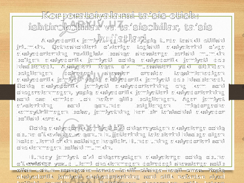 Korporatsiyalarni ta’sis etish: ishtirokchilar va ta’sischilar, ta’sis hujjatlari Aksiyadorlik jamiyati ochiq va yopiq turda tashkil etilishi jriumkin. Qatnashchilari o‘zlariga tegishli aksiyalarini o‘zga aksiyadorlarning roziligisiz boshqa shaxslarga berishi mumkin bo‘lgan aksiyadorlik jamiyati ochiq aksiyadorlik jamiyati deb hisoblanadi. Aksiyalari faqat o‘z muassislari yoki oldindan belgilangan doiradagi shaxslar orasida taqsimlanadigan aksiyadorlik jamiyati yopiq aksiyadorlik jamiyati deb hisoblanadi. Ochiq aksiyadorlik jamiyati aksiyadorlarining eng kam soni chegaralanmagan, yopiq aksiyadorlik jamiyatlari aksiyadorlarining soni esa kamida uch nafar qilib belgilangan. Agar jamiyat a’zolarining soni qonunda belgilangan miqdorgacha kamaytirilmagan boisa, jamiyatning har bir ta’sischisi aksiyador bo‘lishi kerak. Ochiq aksiyadorlik jamiyati o‘zi chiqarayotgan aksiyalarga ochiq obuna o‘tkazishga va qonun hujjatlarining talablarini hisobga olgan holda ularni erkin sotishga haqlidir. Bunda uning aksiyadorlari soni cheklanmagan boiishi mumkin. Bunday jamiyat o‘zi chiqarayotgan aksiyalarga ochiq obuna o‘tkazishga yoxud ulami cheklanmagan doiradagi shaxslarga sotib olish uchun boshqacha tarzda taklif etishga haqli emas. Yopiq aksiyadorlik jamiyati aksiyadorlarining soni ellik nafardan ziyod bo‘lishi mumkin emas. Belgilangan chegaradan ortib ketgan taqdirda u yopiq aksiyadorlik jamiyatlari uchun miqdori aksiyadorlarning chegaralangan limitidan ortib ketgan shaxslar aksiyadorlar reyestrida ro‘yxatga olingan kundan e’tiboran olti oy ichida ochiq aksiyadorlik jamiyatiga aylantirilishi, ushbu muddat tugagach, sud tartibida tugatilishi lozim. www.arxiv.uz 