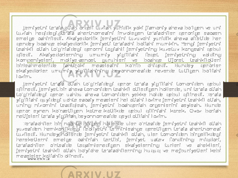 Jamiyatni ta’sis etish orqali tuzish yuridik yoki jismoniy shaxs bo‘lgan va uni tuzish haqidagi ta’sis shartnomasini imzolagan ta’sischilar qaroriga asosan amalga oshiriladi. Aksiyadorlik jamiyatini tuzuvchi yuridik shaxs sifatida har qanday boshqa aksiyadorlik jamiyati ta’sischi boiishi mumkin. Yangi jamiyatni tashkil etish to‘g‘risidagi qarorni tegishli jamiyatning kuzatuv kengashi qabul qiladi. Aksiyadorlarning umumiy yig‘ilishi faqat jamiyatning xolding kompaniyalari, moliya-sanoat guruhlari va boshqa tijorat tashkilotlari birlashmalarida ishtiroki masalasini ko‘rib chiqadi. Bunday qarorlar aksiyadorlar umumiy yig‘ilishining bayonnomasida nazarda tutilgan bo‘lishi lozim. Jamiyatni ta’sis etish to‘g‘risidagi qaror ta’sis yig‘ilishi tomonidan qabul qilinadi. Jamiyat bir shaxs tomonidan tashkil etiladigan hollarda, uni ta’sis etish to‘g‘risidagi qaror ushbu shaxs tomonidan yakka holda qabul qilinadi. Ta’sis yig‘ilishi quyidagi uchta asosiy masalani hal etishi lozim: jamiyatni tashkil etish, uning nizomini tasdiqlash, jamiyatni boshqarish organlarini saylash. Bunda qaror aynan ko‘rsatilgan ketma-ketlikda qabul qilinishi kerak. Ovoz berish natijalari ta’sis yig‘ilish bayonnomasida qayd etilishi lozim. Ta’sischilar bir nechta boigan hollarda ular o‘rtasida jamiyatni tashkil etish yuzasidan hamkorlikdagi faoliyatni ta’minlashga qaratilgan ta’sis shartnomasi tuziladi. Bunday hollarda jamiyatni tashkil etish, ular tomonidan birgalikdagi harakatlarni amalga oshirish tartibi, jamiyat ustav fondining miqdori, ta’sischilar o‘rtasida taqsimlanadigan aksiyalarning turlari va shakllari, jamiyatni tashkil etish bo&#39;yicha ta’sischilarning huquq va majburiyatlari kabi masalalar kelishib olinadi. www.arxiv.uz 