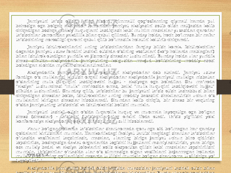 Jamiyatni ta’sis etish, uning nizomi, qimmatli qog‘ozIarning qiymati hamda pul bahosiga ega boigan aksiyador tomonidan jamiyat aksiyasini sotib olish natijasida kelib chiqadigan boshqa mulkiy huquqlami tasdiqlash kabi muhim masalalar yuzasidan qarorlar ta’sischilar tomonidan yakdillik bilan qabul qilinadi. Bunday holda, hech bo‘lmasa bir nafar ta’sischining noroziligi qaromi qabul qilib bo‘lmaslik holatini keltirib chiqaradi. Jamiyat ishtirokchilarini uning ta’sischilaridan farqlay bilish kerak. Ishtirokchilar deganda jamiyat ustav fondini tashkil etishda o‘zining vositalari (ko‘p hollarda mablagiari) bilan ishtirok etadigan yuridik va jismoniy shaxslar tushuniladi. Bunday holda ular yuridik shaxs sifatida aksiyadorlik jamiyatining kelgusida mavjud bo‘lishining moddiy asosi boiadigan alohida mulkini shakllantiradilar. Aksiyadorlik jamiyatining ishtirokchilari aksiyadorlar deb ataladi. Jamiyat ustav fondiga o‘z mulklarini kiritish orqali aksiyadorlar aksiyadorlik jamiyati mulkiga nisbatan o‘zlarining mulk huquqini tasdiqlovchi hujjat - aksiyaga ega boiadilar. Shu ma’noda &#34;aksiya&#34; tushunchasi &#34;mulk&#34; ma’nosida emas, balki &#34;mulk huquqini tasdiqlovchi hujjat&#34; sifatida tushuniladi. Shunday qilib, ta’sischilar bu jamiyatni ta’sis etish tashabbusi bilan chiqadigan shaxslar boisa, ishtirokchilar uning moddiy bazasini shakllantirish uchun o‘z mulklarini kiritgan shaxslar hisoblanadi. Shundan kelib chiqib, bir shaxs bir vaqtning o‘zida jamiyatning ta’sischisi va ishtirokchisi boiishi mumkin. Jamiyatni tashkil etish o‘zida fuqarolik huquq va muomala layoqatiga ega bo‘lgan shaxs (shaxslar) - ta’sischi (ta’sischilar)ning erkini ifoda etadi. Ta’sis yig‘ilishi yoki konferensiya aksiyadorlar erkini birlashtirish usuli hisoblanadi. Zarur bo‘lgan hollarda ta’sischilar shartnomada qonunga zid bo‘lmagan har qanday qoidalami kiritishlari mumkin. Hamkorlikdagi faoliyat tartibi haqidagi shartlar ta’sischilar o‘rtasida vazifalami taqsimlash, masalan, ulaming biriga jamiyat uchun bino qidirish topshirilsa, boshqasiga davlat organlarida tegishli hujjatlarni rasmiylashtirish, yana biriga esa mulkiy badal va aksiya toiovlarini xolis ekspertiza qilish kabi masalalar topshirilishi mumkin. Ta’sischilar o‘rtasida ular o‘z zimmasiga olgan vazifalami bajarmagan hollarda mulkiv jazolarning qo‘llanilishi nazarda tutilishi mumkin bo‘lgan shartnoma tuzilishiga yo‘ 1 qo‘yiladi. &#39; Aksiyadorlik jamiyatini tashkil etish vaqtida muassislar jamiyatni tashkil etish bilan bogiiq bitimlar tuzadilar va boshqa majburiyatlarga kirishadilar. Bunda ular o‘z nomlaridan harakat qiladilar, chunki ro‘yxatdan o‘tmagunga qadar aksiyadorlik jamiyati subyekt sifatida mavjud boMmaydi. Bunday majburiyatlar bo‘yicha muassislar solidar tarzda javobgar bo‘ladilar. www.arxiv.uz 