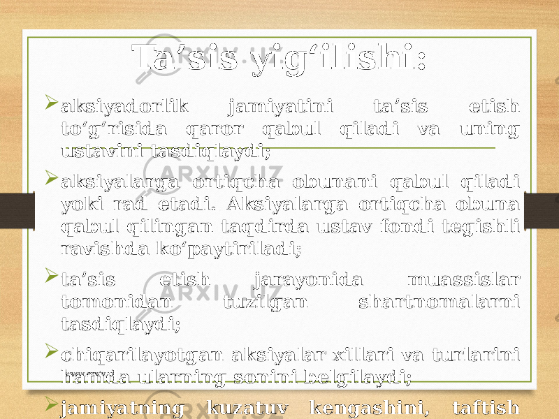 Ta’sis yig‘ilishi:  aksiyadorlik jamiyatini ta’sis etish to‘g‘risida qaror qabul qiladi va uning ustavini tasdiqlaydi;  aksiyalarga ortiqcha obunani qabul qiladi yoki rad etadi. Aksiyalarga ortiqcha obuna qabul qilingan taqdirda ustav fondi tegishli ravishda ko‘paytiriladi;  ta’sis etish jarayonida muassislar tomonidan tuzilgan shartnomalarni tasdiqlaydi;  chiqarilayotgan aksiyalar xillari va turlarini hamda ularning sonini belgilaydi;  jamiyatning kuzatuv kengashini, taftish komissiyasini saylaydi. www.arxiv.uz 